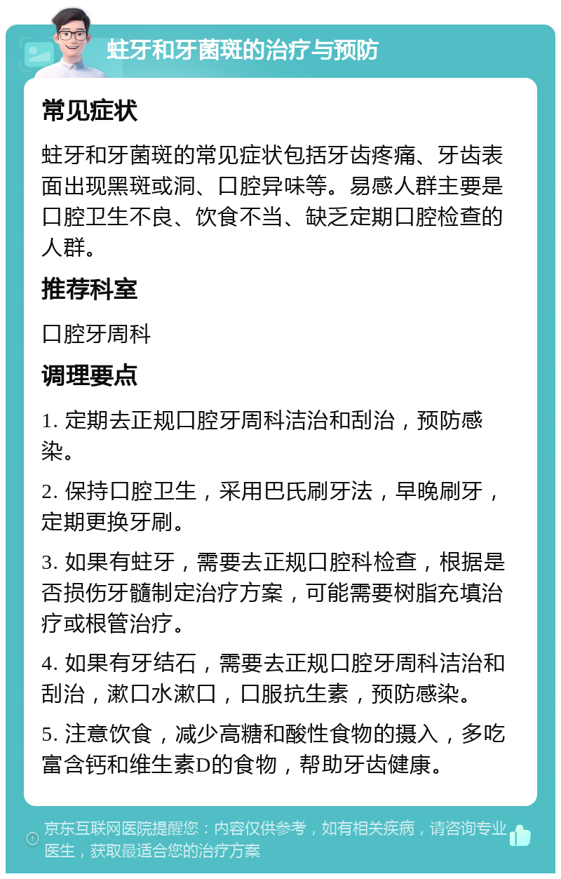 蛀牙和牙菌斑的治疗与预防 常见症状 蛀牙和牙菌斑的常见症状包括牙齿疼痛、牙齿表面出现黑斑或洞、口腔异味等。易感人群主要是口腔卫生不良、饮食不当、缺乏定期口腔检查的人群。 推荐科室 口腔牙周科 调理要点 1. 定期去正规口腔牙周科洁治和刮治，预防感染。 2. 保持口腔卫生，采用巴氏刷牙法，早晚刷牙，定期更换牙刷。 3. 如果有蛀牙，需要去正规口腔科检查，根据是否损伤牙髓制定治疗方案，可能需要树脂充填治疗或根管治疗。 4. 如果有牙结石，需要去正规口腔牙周科洁治和刮治，漱口水漱口，口服抗生素，预防感染。 5. 注意饮食，减少高糖和酸性食物的摄入，多吃富含钙和维生素D的食物，帮助牙齿健康。