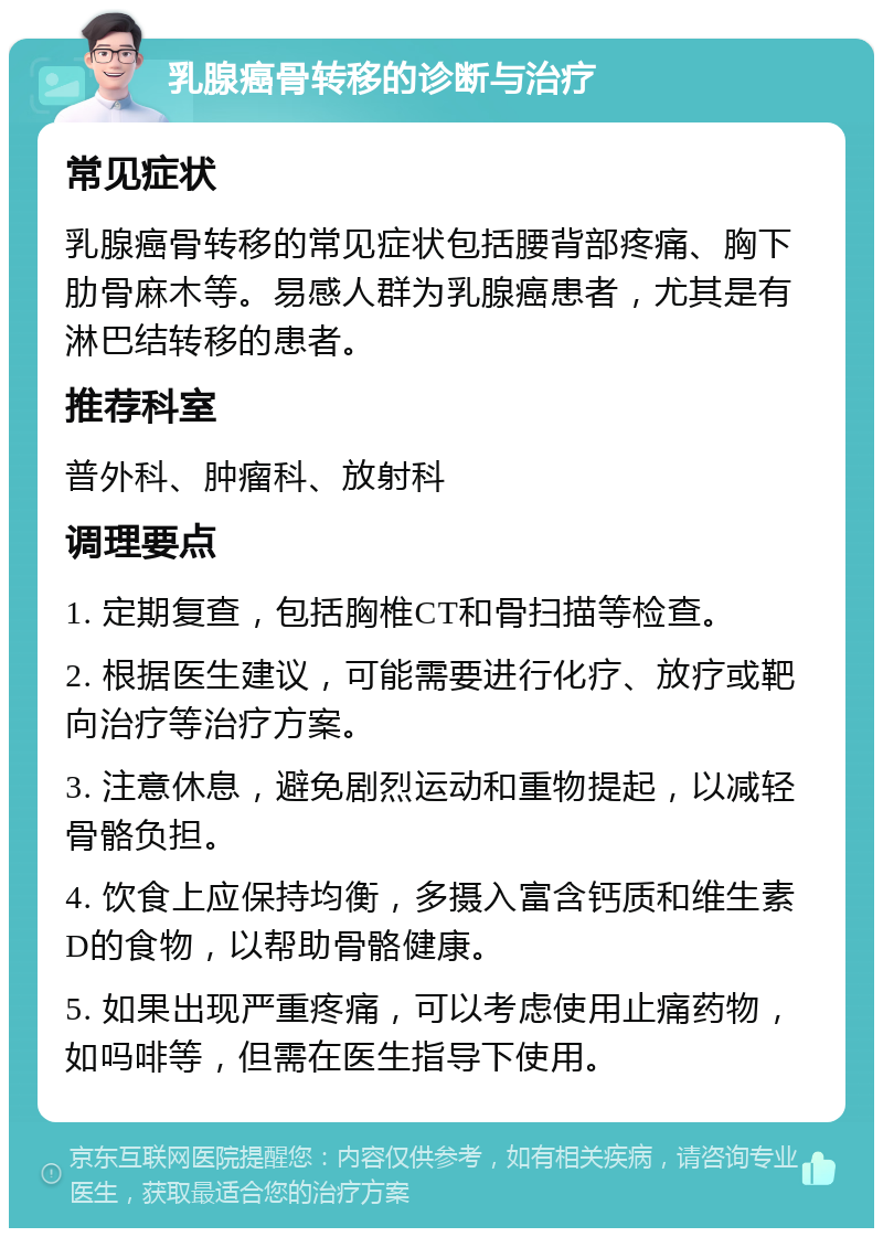 乳腺癌骨转移的诊断与治疗 常见症状 乳腺癌骨转移的常见症状包括腰背部疼痛、胸下肋骨麻木等。易感人群为乳腺癌患者，尤其是有淋巴结转移的患者。 推荐科室 普外科、肿瘤科、放射科 调理要点 1. 定期复查，包括胸椎CT和骨扫描等检查。 2. 根据医生建议，可能需要进行化疗、放疗或靶向治疗等治疗方案。 3. 注意休息，避免剧烈运动和重物提起，以减轻骨骼负担。 4. 饮食上应保持均衡，多摄入富含钙质和维生素D的食物，以帮助骨骼健康。 5. 如果出现严重疼痛，可以考虑使用止痛药物，如吗啡等，但需在医生指导下使用。