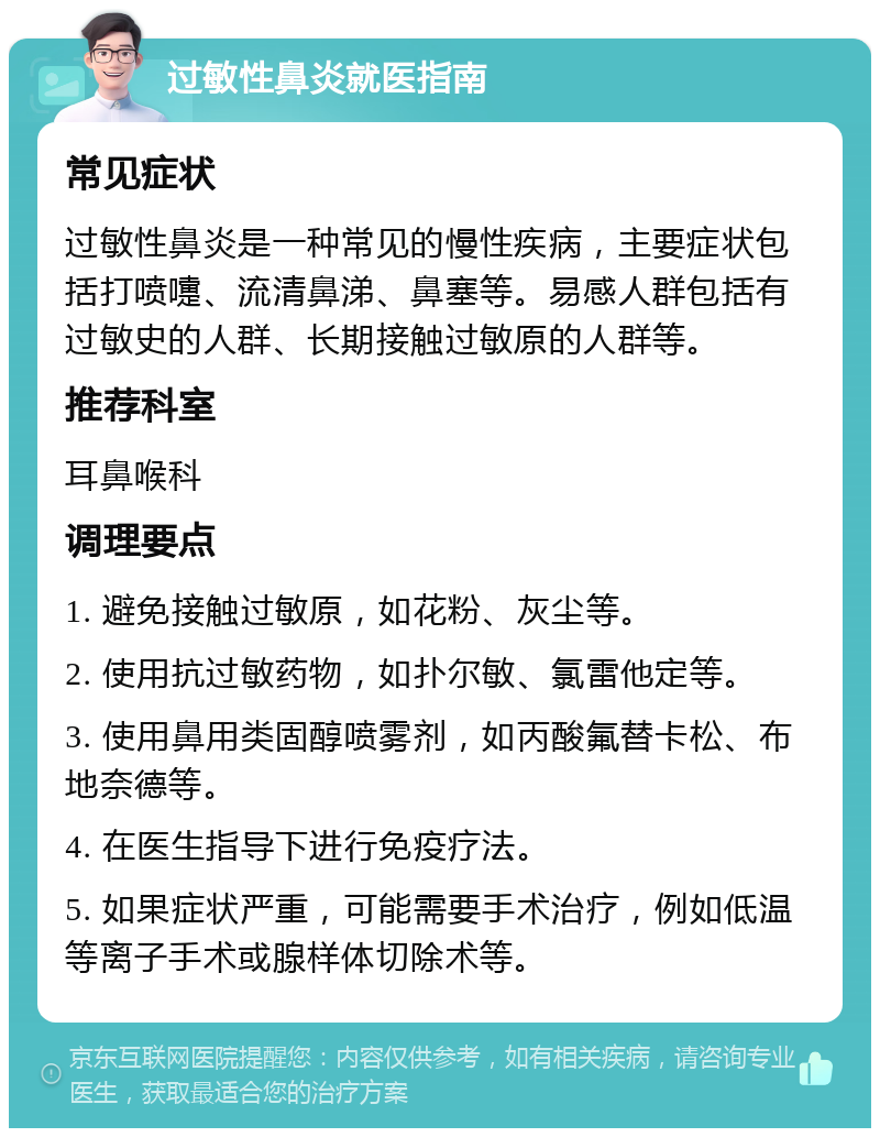 过敏性鼻炎就医指南 常见症状 过敏性鼻炎是一种常见的慢性疾病，主要症状包括打喷嚏、流清鼻涕、鼻塞等。易感人群包括有过敏史的人群、长期接触过敏原的人群等。 推荐科室 耳鼻喉科 调理要点 1. 避免接触过敏原，如花粉、灰尘等。 2. 使用抗过敏药物，如扑尔敏、氯雷他定等。 3. 使用鼻用类固醇喷雾剂，如丙酸氟替卡松、布地奈德等。 4. 在医生指导下进行免疫疗法。 5. 如果症状严重，可能需要手术治疗，例如低温等离子手术或腺样体切除术等。