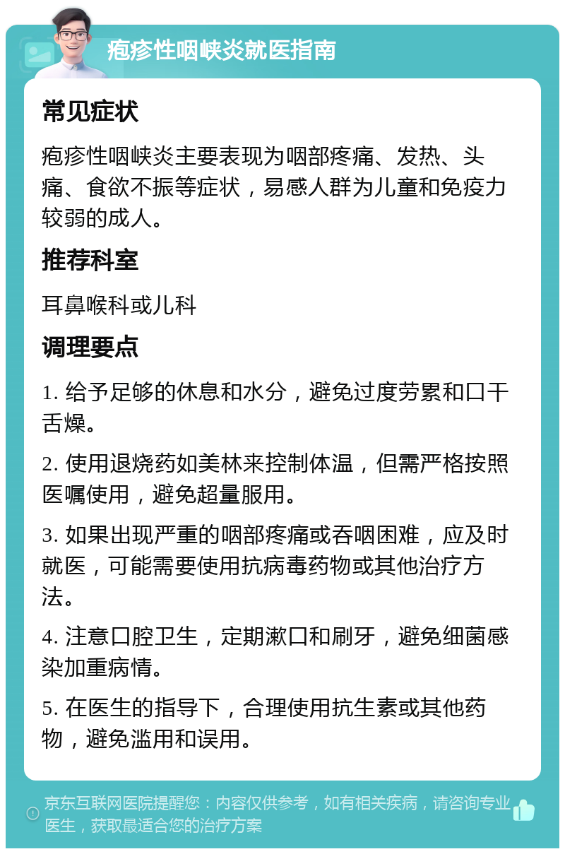 疱疹性咽峡炎就医指南 常见症状 疱疹性咽峡炎主要表现为咽部疼痛、发热、头痛、食欲不振等症状，易感人群为儿童和免疫力较弱的成人。 推荐科室 耳鼻喉科或儿科 调理要点 1. 给予足够的休息和水分，避免过度劳累和口干舌燥。 2. 使用退烧药如美林来控制体温，但需严格按照医嘱使用，避免超量服用。 3. 如果出现严重的咽部疼痛或吞咽困难，应及时就医，可能需要使用抗病毒药物或其他治疗方法。 4. 注意口腔卫生，定期漱口和刷牙，避免细菌感染加重病情。 5. 在医生的指导下，合理使用抗生素或其他药物，避免滥用和误用。