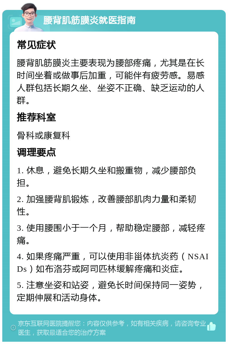 腰背肌筋膜炎就医指南 常见症状 腰背肌筋膜炎主要表现为腰部疼痛，尤其是在长时间坐着或做事后加重，可能伴有疲劳感。易感人群包括长期久坐、坐姿不正确、缺乏运动的人群。 推荐科室 骨科或康复科 调理要点 1. 休息，避免长期久坐和搬重物，减少腰部负担。 2. 加强腰背肌锻炼，改善腰部肌肉力量和柔韧性。 3. 使用腰围小于一个月，帮助稳定腰部，减轻疼痛。 4. 如果疼痛严重，可以使用非甾体抗炎药（NSAIDs）如布洛芬或阿司匹林缓解疼痛和炎症。 5. 注意坐姿和站姿，避免长时间保持同一姿势，定期伸展和活动身体。