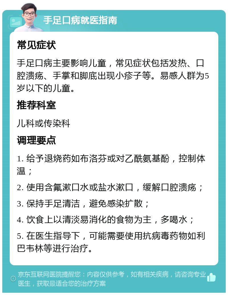 手足口病就医指南 常见症状 手足口病主要影响儿童，常见症状包括发热、口腔溃疡、手掌和脚底出现小疹子等。易感人群为5岁以下的儿童。 推荐科室 儿科或传染科 调理要点 1. 给予退烧药如布洛芬或对乙酰氨基酚，控制体温； 2. 使用含氟漱口水或盐水漱口，缓解口腔溃疡； 3. 保持手足清洁，避免感染扩散； 4. 饮食上以清淡易消化的食物为主，多喝水； 5. 在医生指导下，可能需要使用抗病毒药物如利巴韦林等进行治疗。