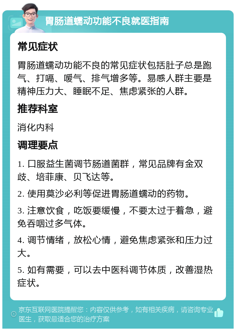 胃肠道蠕动功能不良就医指南 常见症状 胃肠道蠕动功能不良的常见症状包括肚子总是跑气、打嗝、嗳气、排气增多等。易感人群主要是精神压力大、睡眠不足、焦虑紧张的人群。 推荐科室 消化内科 调理要点 1. 口服益生菌调节肠道菌群，常见品牌有金双歧、培菲康、贝飞达等。 2. 使用莫沙必利等促进胃肠道蠕动的药物。 3. 注意饮食，吃饭要缓慢，不要太过于着急，避免吞咽过多气体。 4. 调节情绪，放松心情，避免焦虑紧张和压力过大。 5. 如有需要，可以去中医科调节体质，改善湿热症状。