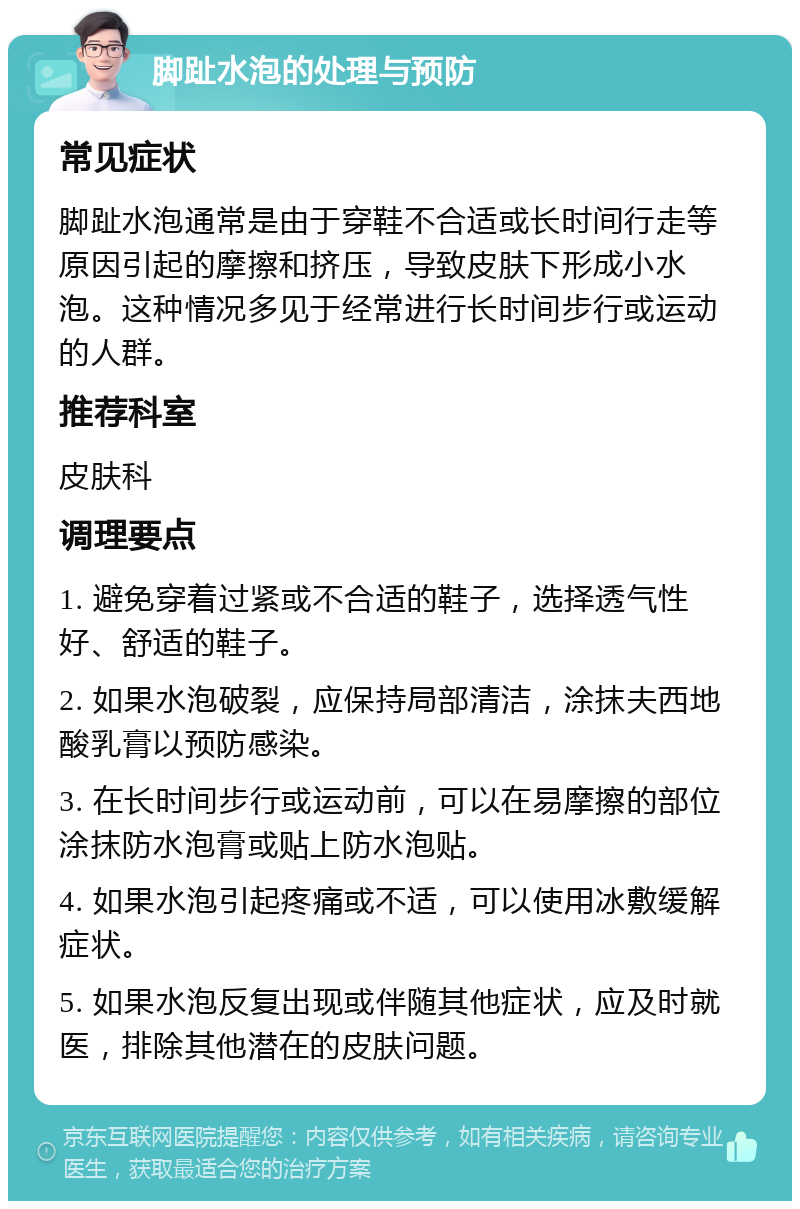 脚趾水泡的处理与预防 常见症状 脚趾水泡通常是由于穿鞋不合适或长时间行走等原因引起的摩擦和挤压，导致皮肤下形成小水泡。这种情况多见于经常进行长时间步行或运动的人群。 推荐科室 皮肤科 调理要点 1. 避免穿着过紧或不合适的鞋子，选择透气性好、舒适的鞋子。 2. 如果水泡破裂，应保持局部清洁，涂抹夫西地酸乳膏以预防感染。 3. 在长时间步行或运动前，可以在易摩擦的部位涂抹防水泡膏或贴上防水泡贴。 4. 如果水泡引起疼痛或不适，可以使用冰敷缓解症状。 5. 如果水泡反复出现或伴随其他症状，应及时就医，排除其他潜在的皮肤问题。