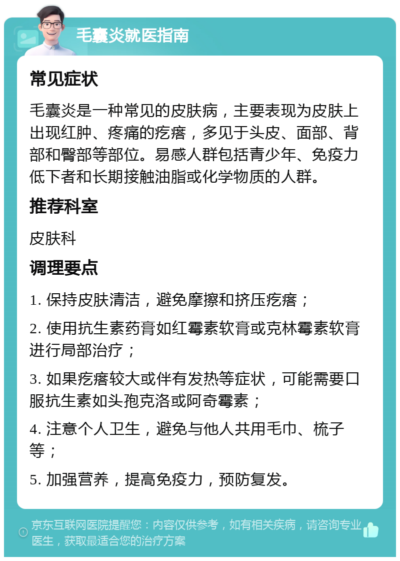 毛囊炎就医指南 常见症状 毛囊炎是一种常见的皮肤病，主要表现为皮肤上出现红肿、疼痛的疙瘩，多见于头皮、面部、背部和臀部等部位。易感人群包括青少年、免疫力低下者和长期接触油脂或化学物质的人群。 推荐科室 皮肤科 调理要点 1. 保持皮肤清洁，避免摩擦和挤压疙瘩； 2. 使用抗生素药膏如红霉素软膏或克林霉素软膏进行局部治疗； 3. 如果疙瘩较大或伴有发热等症状，可能需要口服抗生素如头孢克洛或阿奇霉素； 4. 注意个人卫生，避免与他人共用毛巾、梳子等； 5. 加强营养，提高免疫力，预防复发。