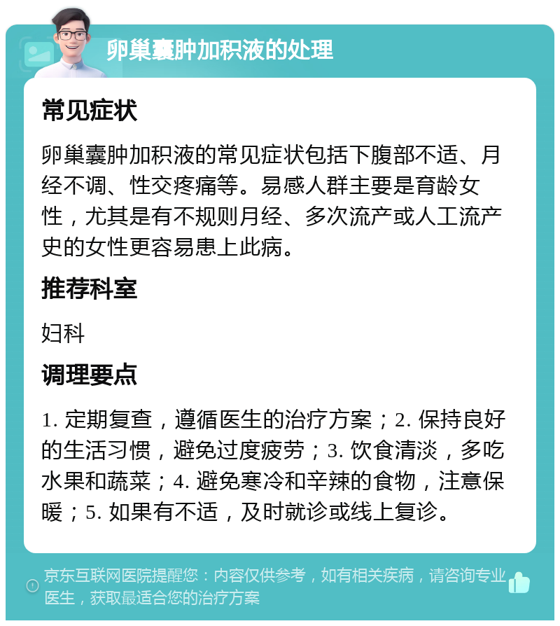 卵巢囊肿加积液的处理 常见症状 卵巢囊肿加积液的常见症状包括下腹部不适、月经不调、性交疼痛等。易感人群主要是育龄女性，尤其是有不规则月经、多次流产或人工流产史的女性更容易患上此病。 推荐科室 妇科 调理要点 1. 定期复查，遵循医生的治疗方案；2. 保持良好的生活习惯，避免过度疲劳；3. 饮食清淡，多吃水果和蔬菜；4. 避免寒冷和辛辣的食物，注意保暖；5. 如果有不适，及时就诊或线上复诊。