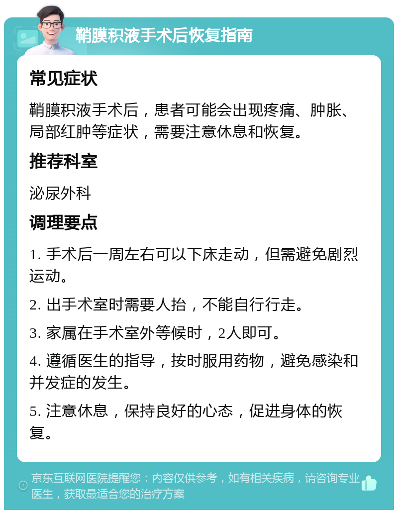 鞘膜积液手术后恢复指南 常见症状 鞘膜积液手术后，患者可能会出现疼痛、肿胀、局部红肿等症状，需要注意休息和恢复。 推荐科室 泌尿外科 调理要点 1. 手术后一周左右可以下床走动，但需避免剧烈运动。 2. 出手术室时需要人抬，不能自行行走。 3. 家属在手术室外等候时，2人即可。 4. 遵循医生的指导，按时服用药物，避免感染和并发症的发生。 5. 注意休息，保持良好的心态，促进身体的恢复。