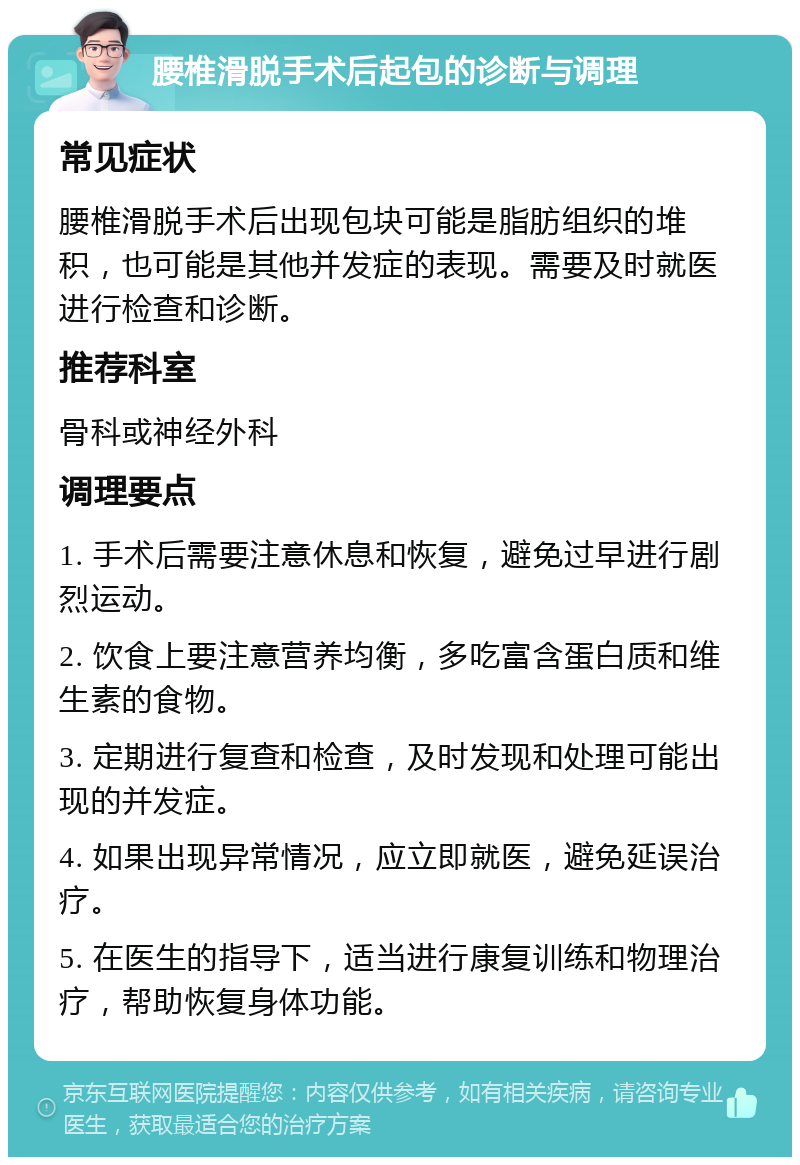 腰椎滑脱手术后起包的诊断与调理 常见症状 腰椎滑脱手术后出现包块可能是脂肪组织的堆积，也可能是其他并发症的表现。需要及时就医进行检查和诊断。 推荐科室 骨科或神经外科 调理要点 1. 手术后需要注意休息和恢复，避免过早进行剧烈运动。 2. 饮食上要注意营养均衡，多吃富含蛋白质和维生素的食物。 3. 定期进行复查和检查，及时发现和处理可能出现的并发症。 4. 如果出现异常情况，应立即就医，避免延误治疗。 5. 在医生的指导下，适当进行康复训练和物理治疗，帮助恢复身体功能。