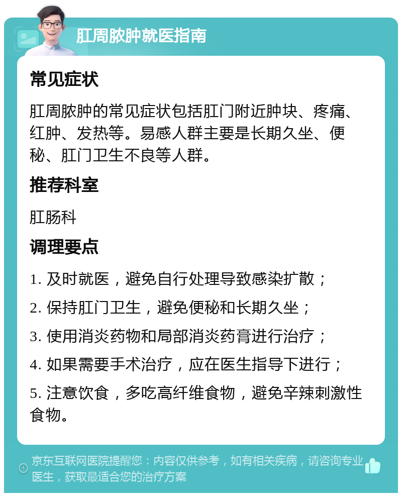 肛周脓肿就医指南 常见症状 肛周脓肿的常见症状包括肛门附近肿块、疼痛、红肿、发热等。易感人群主要是长期久坐、便秘、肛门卫生不良等人群。 推荐科室 肛肠科 调理要点 1. 及时就医，避免自行处理导致感染扩散； 2. 保持肛门卫生，避免便秘和长期久坐； 3. 使用消炎药物和局部消炎药膏进行治疗； 4. 如果需要手术治疗，应在医生指导下进行； 5. 注意饮食，多吃高纤维食物，避免辛辣刺激性食物。