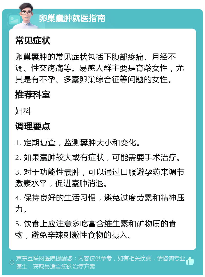 卵巢囊肿就医指南 常见症状 卵巢囊肿的常见症状包括下腹部疼痛、月经不调、性交疼痛等。易感人群主要是育龄女性，尤其是有不孕、多囊卵巢综合征等问题的女性。 推荐科室 妇科 调理要点 1. 定期复查，监测囊肿大小和变化。 2. 如果囊肿较大或有症状，可能需要手术治疗。 3. 对于功能性囊肿，可以通过口服避孕药来调节激素水平，促进囊肿消退。 4. 保持良好的生活习惯，避免过度劳累和精神压力。 5. 饮食上应注意多吃富含维生素和矿物质的食物，避免辛辣刺激性食物的摄入。