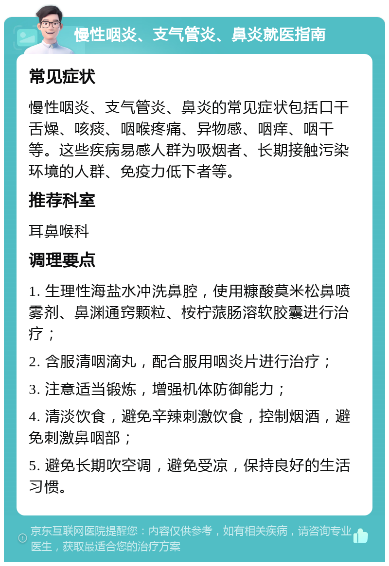 慢性咽炎、支气管炎、鼻炎就医指南 常见症状 慢性咽炎、支气管炎、鼻炎的常见症状包括口干舌燥、咳痰、咽喉疼痛、异物感、咽痒、咽干等。这些疾病易感人群为吸烟者、长期接触污染环境的人群、免疫力低下者等。 推荐科室 耳鼻喉科 调理要点 1. 生理性海盐水冲洗鼻腔，使用糠酸莫米松鼻喷雾剂、鼻渊通窍颗粒、桉柠蒎肠溶软胶囊进行治疗； 2. 含服清咽滴丸，配合服用咽炎片进行治疗； 3. 注意适当锻炼，增强机体防御能力； 4. 清淡饮食，避免辛辣刺激饮食，控制烟酒，避免刺激鼻咽部； 5. 避免长期吹空调，避免受凉，保持良好的生活习惯。