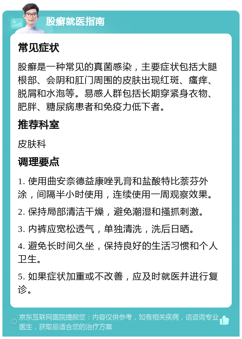 股癣就医指南 常见症状 股癣是一种常见的真菌感染，主要症状包括大腿根部、会阴和肛门周围的皮肤出现红斑、瘙痒、脱屑和水泡等。易感人群包括长期穿紧身衣物、肥胖、糖尿病患者和免疫力低下者。 推荐科室 皮肤科 调理要点 1. 使用曲安奈德益康唑乳膏和盐酸特比萘芬外涂，间隔半小时使用，连续使用一周观察效果。 2. 保持局部清洁干燥，避免潮湿和搔抓刺激。 3. 内裤应宽松透气，单独清洗，洗后日晒。 4. 避免长时间久坐，保持良好的生活习惯和个人卫生。 5. 如果症状加重或不改善，应及时就医并进行复诊。