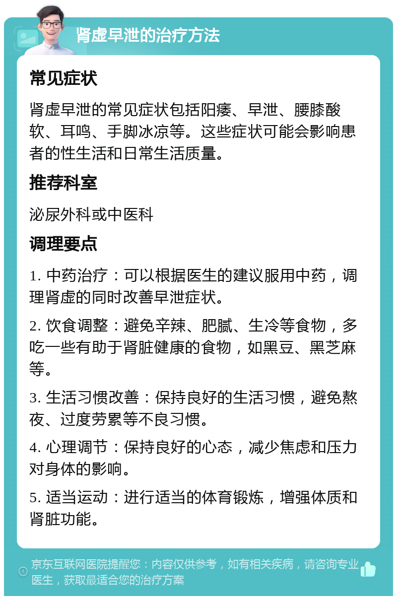 肾虚早泄的治疗方法 常见症状 肾虚早泄的常见症状包括阳痿、早泄、腰膝酸软、耳鸣、手脚冰凉等。这些症状可能会影响患者的性生活和日常生活质量。 推荐科室 泌尿外科或中医科 调理要点 1. 中药治疗：可以根据医生的建议服用中药，调理肾虚的同时改善早泄症状。 2. 饮食调整：避免辛辣、肥腻、生冷等食物，多吃一些有助于肾脏健康的食物，如黑豆、黑芝麻等。 3. 生活习惯改善：保持良好的生活习惯，避免熬夜、过度劳累等不良习惯。 4. 心理调节：保持良好的心态，减少焦虑和压力对身体的影响。 5. 适当运动：进行适当的体育锻炼，增强体质和肾脏功能。