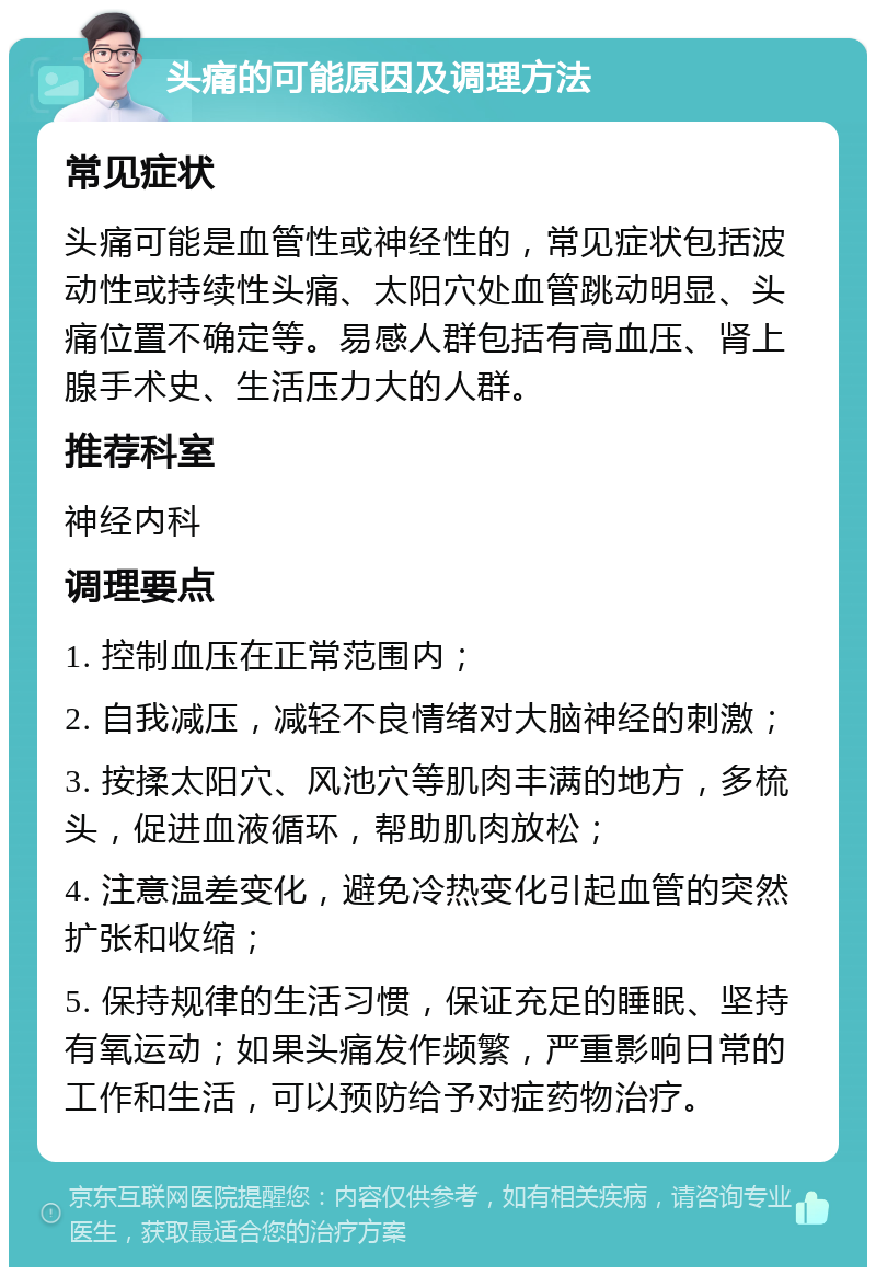 头痛的可能原因及调理方法 常见症状 头痛可能是血管性或神经性的，常见症状包括波动性或持续性头痛、太阳穴处血管跳动明显、头痛位置不确定等。易感人群包括有高血压、肾上腺手术史、生活压力大的人群。 推荐科室 神经内科 调理要点 1. 控制血压在正常范围内； 2. 自我减压，减轻不良情绪对大脑神经的刺激； 3. 按揉太阳穴、风池穴等肌肉丰满的地方，多梳头，促进血液循环，帮助肌肉放松； 4. 注意温差变化，避免冷热变化引起血管的突然扩张和收缩； 5. 保持规律的生活习惯，保证充足的睡眠、坚持有氧运动；如果头痛发作频繁，严重影响日常的工作和生活，可以预防给予对症药物治疗。