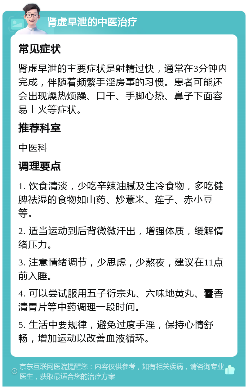 肾虚早泄的中医治疗 常见症状 肾虚早泄的主要症状是射精过快，通常在3分钟内完成，伴随着频繁手淫房事的习惯。患者可能还会出现燥热烦躁、口干、手脚心热、鼻子下面容易上火等症状。 推荐科室 中医科 调理要点 1. 饮食清淡，少吃辛辣油腻及生冷食物，多吃健脾祛湿的食物如山药、炒薏米、莲子、赤小豆等。 2. 适当运动到后背微微汗出，增强体质，缓解情绪压力。 3. 注意情绪调节，少思虑，少熬夜，建议在11点前入睡。 4. 可以尝试服用五子衍宗丸、六味地黄丸、藿香清胃片等中药调理一段时间。 5. 生活中要规律，避免过度手淫，保持心情舒畅，增加运动以改善血液循环。