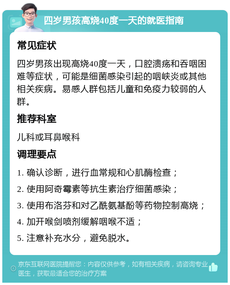 四岁男孩高烧40度一天的就医指南 常见症状 四岁男孩出现高烧40度一天，口腔溃疡和吞咽困难等症状，可能是细菌感染引起的咽峡炎或其他相关疾病。易感人群包括儿童和免疫力较弱的人群。 推荐科室 儿科或耳鼻喉科 调理要点 1. 确认诊断，进行血常规和心肌酶检查； 2. 使用阿奇霉素等抗生素治疗细菌感染； 3. 使用布洛芬和对乙酰氨基酚等药物控制高烧； 4. 加开喉剑喷剂缓解咽喉不适； 5. 注意补充水分，避免脱水。