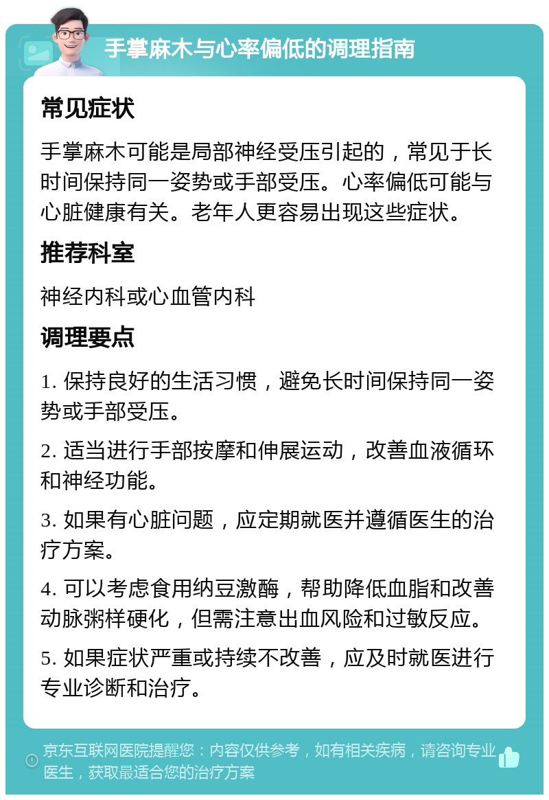 手掌麻木与心率偏低的调理指南 常见症状 手掌麻木可能是局部神经受压引起的，常见于长时间保持同一姿势或手部受压。心率偏低可能与心脏健康有关。老年人更容易出现这些症状。 推荐科室 神经内科或心血管内科 调理要点 1. 保持良好的生活习惯，避免长时间保持同一姿势或手部受压。 2. 适当进行手部按摩和伸展运动，改善血液循环和神经功能。 3. 如果有心脏问题，应定期就医并遵循医生的治疗方案。 4. 可以考虑食用纳豆激酶，帮助降低血脂和改善动脉粥样硬化，但需注意出血风险和过敏反应。 5. 如果症状严重或持续不改善，应及时就医进行专业诊断和治疗。