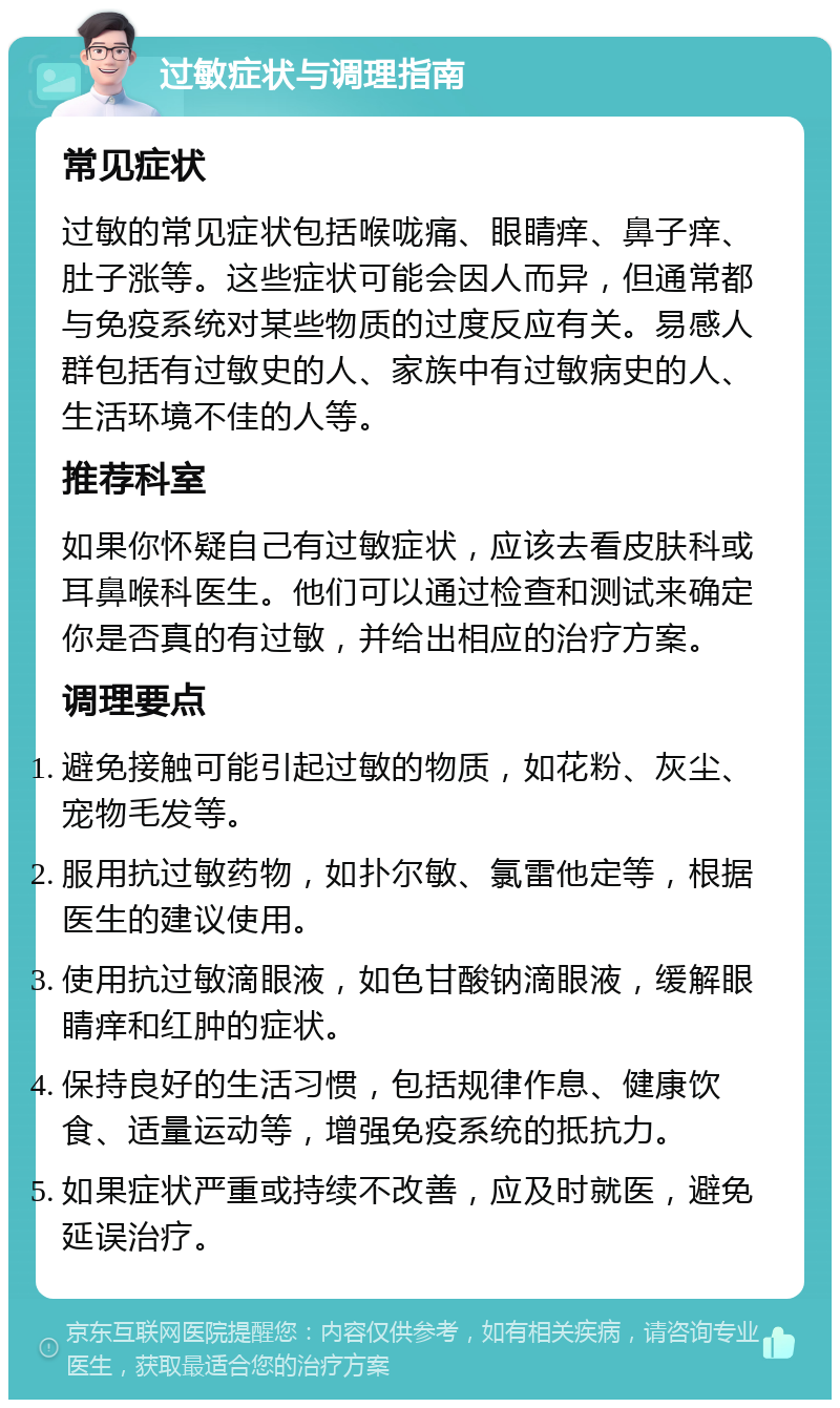 过敏症状与调理指南 常见症状 过敏的常见症状包括喉咙痛、眼睛痒、鼻子痒、肚子涨等。这些症状可能会因人而异，但通常都与免疫系统对某些物质的过度反应有关。易感人群包括有过敏史的人、家族中有过敏病史的人、生活环境不佳的人等。 推荐科室 如果你怀疑自己有过敏症状，应该去看皮肤科或耳鼻喉科医生。他们可以通过检查和测试来确定你是否真的有过敏，并给出相应的治疗方案。 调理要点 避免接触可能引起过敏的物质，如花粉、灰尘、宠物毛发等。 服用抗过敏药物，如扑尔敏、氯雷他定等，根据医生的建议使用。 使用抗过敏滴眼液，如色甘酸钠滴眼液，缓解眼睛痒和红肿的症状。 保持良好的生活习惯，包括规律作息、健康饮食、适量运动等，增强免疫系统的抵抗力。 如果症状严重或持续不改善，应及时就医，避免延误治疗。