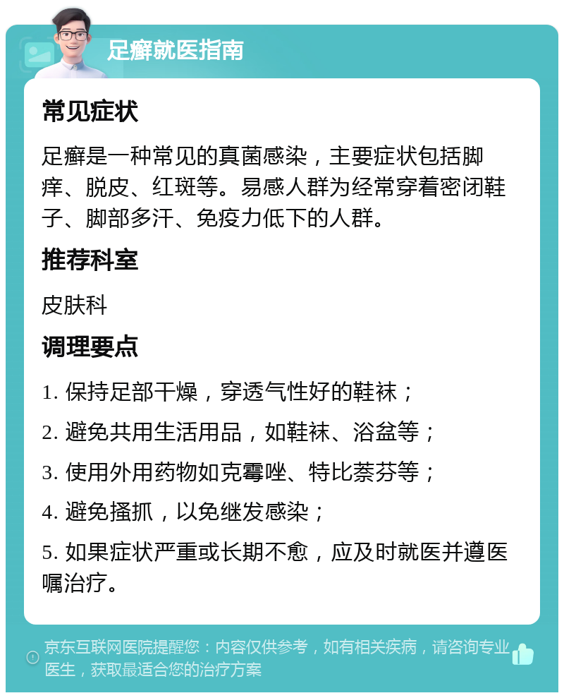 足癣就医指南 常见症状 足癣是一种常见的真菌感染，主要症状包括脚痒、脱皮、红斑等。易感人群为经常穿着密闭鞋子、脚部多汗、免疫力低下的人群。 推荐科室 皮肤科 调理要点 1. 保持足部干燥，穿透气性好的鞋袜； 2. 避免共用生活用品，如鞋袜、浴盆等； 3. 使用外用药物如克霉唑、特比萘芬等； 4. 避免搔抓，以免继发感染； 5. 如果症状严重或长期不愈，应及时就医并遵医嘱治疗。