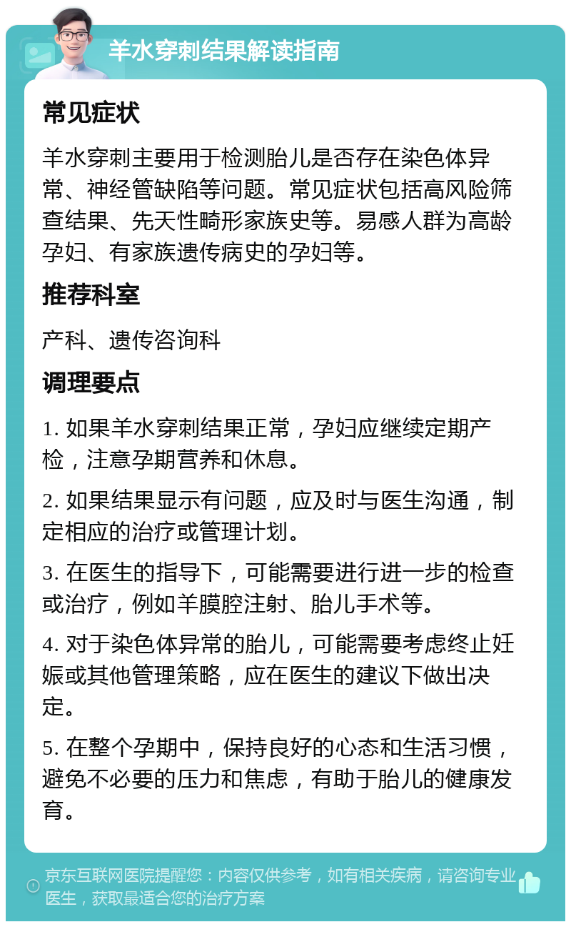 羊水穿刺结果解读指南 常见症状 羊水穿刺主要用于检测胎儿是否存在染色体异常、神经管缺陷等问题。常见症状包括高风险筛查结果、先天性畸形家族史等。易感人群为高龄孕妇、有家族遗传病史的孕妇等。 推荐科室 产科、遗传咨询科 调理要点 1. 如果羊水穿刺结果正常，孕妇应继续定期产检，注意孕期营养和休息。 2. 如果结果显示有问题，应及时与医生沟通，制定相应的治疗或管理计划。 3. 在医生的指导下，可能需要进行进一步的检查或治疗，例如羊膜腔注射、胎儿手术等。 4. 对于染色体异常的胎儿，可能需要考虑终止妊娠或其他管理策略，应在医生的建议下做出决定。 5. 在整个孕期中，保持良好的心态和生活习惯，避免不必要的压力和焦虑，有助于胎儿的健康发育。