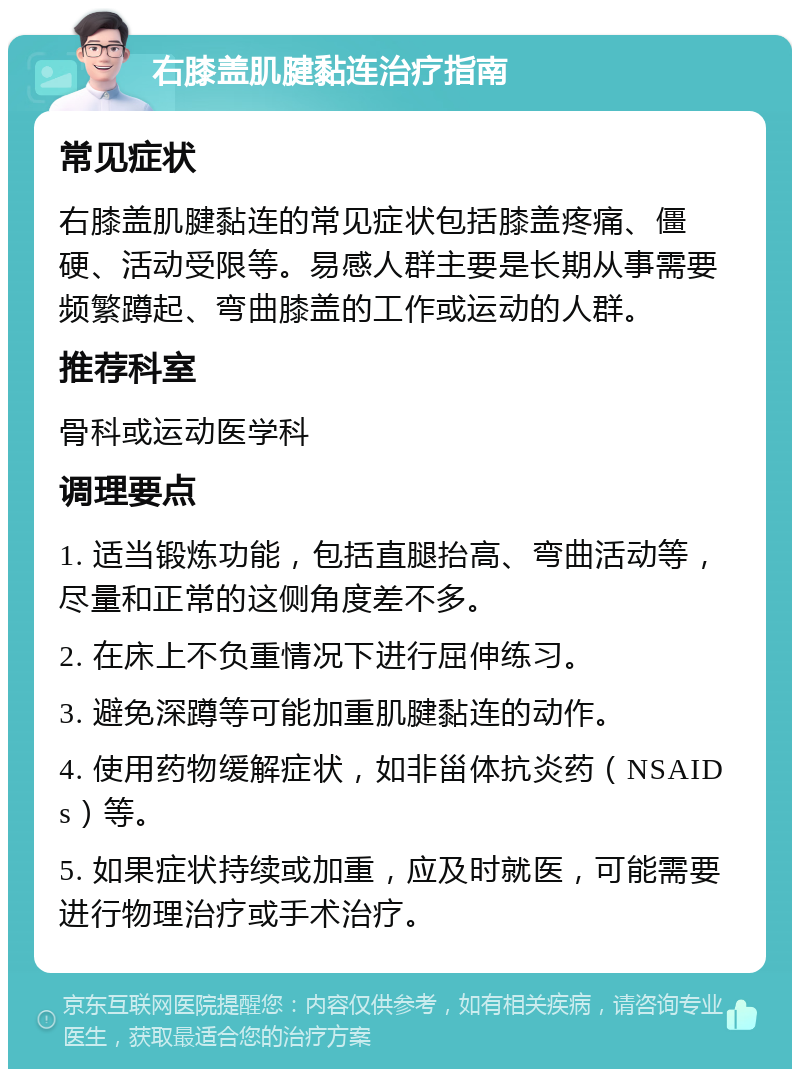 右膝盖肌腱黏连治疗指南 常见症状 右膝盖肌腱黏连的常见症状包括膝盖疼痛、僵硬、活动受限等。易感人群主要是长期从事需要频繁蹲起、弯曲膝盖的工作或运动的人群。 推荐科室 骨科或运动医学科 调理要点 1. 适当锻炼功能，包括直腿抬高、弯曲活动等，尽量和正常的这侧角度差不多。 2. 在床上不负重情况下进行屈伸练习。 3. 避免深蹲等可能加重肌腱黏连的动作。 4. 使用药物缓解症状，如非甾体抗炎药（NSAIDs）等。 5. 如果症状持续或加重，应及时就医，可能需要进行物理治疗或手术治疗。