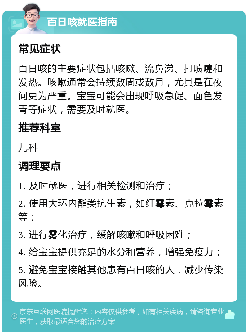 百日咳就医指南 常见症状 百日咳的主要症状包括咳嗽、流鼻涕、打喷嚏和发热。咳嗽通常会持续数周或数月，尤其是在夜间更为严重。宝宝可能会出现呼吸急促、面色发青等症状，需要及时就医。 推荐科室 儿科 调理要点 1. 及时就医，进行相关检测和治疗； 2. 使用大环内酯类抗生素，如红霉素、克拉霉素等； 3. 进行雾化治疗，缓解咳嗽和呼吸困难； 4. 给宝宝提供充足的水分和营养，增强免疫力； 5. 避免宝宝接触其他患有百日咳的人，减少传染风险。