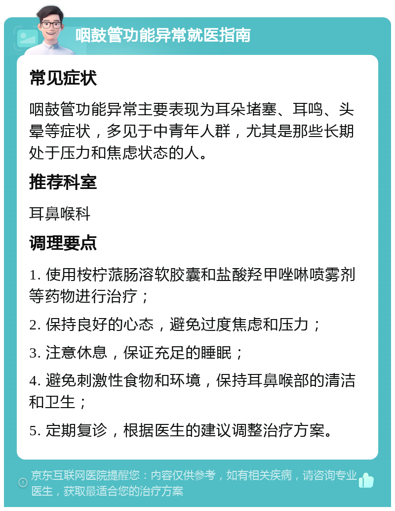 咽鼓管功能异常就医指南 常见症状 咽鼓管功能异常主要表现为耳朵堵塞、耳鸣、头晕等症状，多见于中青年人群，尤其是那些长期处于压力和焦虑状态的人。 推荐科室 耳鼻喉科 调理要点 1. 使用桉柠蒎肠溶软胶囊和盐酸羟甲唑啉喷雾剂等药物进行治疗； 2. 保持良好的心态，避免过度焦虑和压力； 3. 注意休息，保证充足的睡眠； 4. 避免刺激性食物和环境，保持耳鼻喉部的清洁和卫生； 5. 定期复诊，根据医生的建议调整治疗方案。