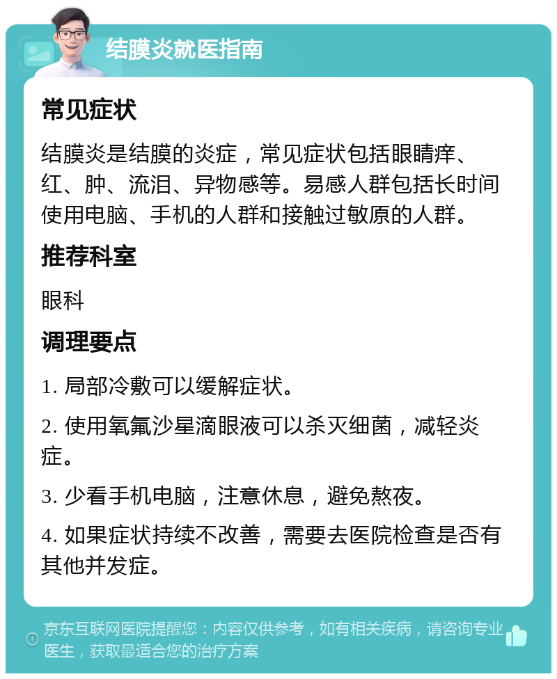 结膜炎就医指南 常见症状 结膜炎是结膜的炎症，常见症状包括眼睛痒、红、肿、流泪、异物感等。易感人群包括长时间使用电脑、手机的人群和接触过敏原的人群。 推荐科室 眼科 调理要点 1. 局部冷敷可以缓解症状。 2. 使用氧氟沙星滴眼液可以杀灭细菌，减轻炎症。 3. 少看手机电脑，注意休息，避免熬夜。 4. 如果症状持续不改善，需要去医院检查是否有其他并发症。