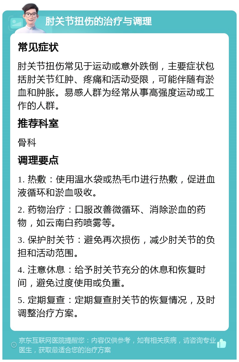 肘关节扭伤的治疗与调理 常见症状 肘关节扭伤常见于运动或意外跌倒，主要症状包括肘关节红肿、疼痛和活动受限，可能伴随有淤血和肿胀。易感人群为经常从事高强度运动或工作的人群。 推荐科室 骨科 调理要点 1. 热敷：使用温水袋或热毛巾进行热敷，促进血液循环和淤血吸收。 2. 药物治疗：口服改善微循环、消除淤血的药物，如云南白药喷雾等。 3. 保护肘关节：避免再次损伤，减少肘关节的负担和活动范围。 4. 注意休息：给予肘关节充分的休息和恢复时间，避免过度使用或负重。 5. 定期复查：定期复查肘关节的恢复情况，及时调整治疗方案。