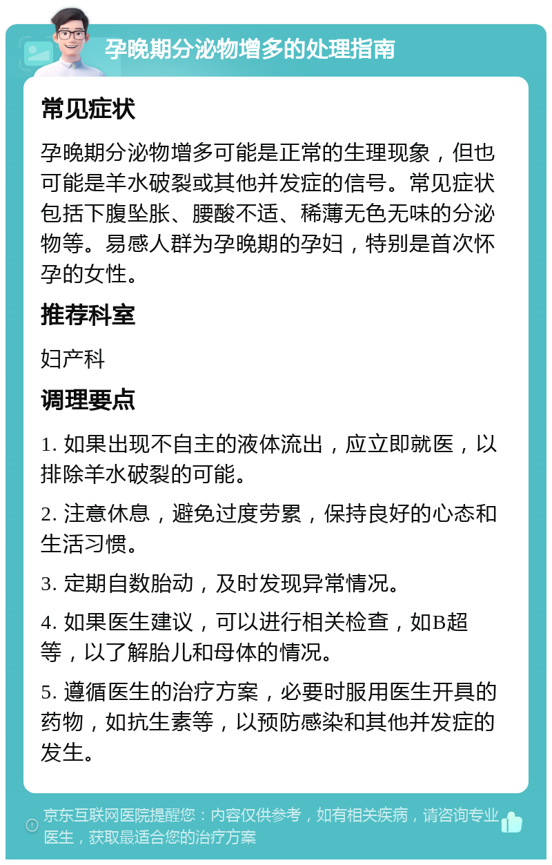 孕晚期分泌物增多的处理指南 常见症状 孕晚期分泌物增多可能是正常的生理现象，但也可能是羊水破裂或其他并发症的信号。常见症状包括下腹坠胀、腰酸不适、稀薄无色无味的分泌物等。易感人群为孕晚期的孕妇，特别是首次怀孕的女性。 推荐科室 妇产科 调理要点 1. 如果出现不自主的液体流出，应立即就医，以排除羊水破裂的可能。 2. 注意休息，避免过度劳累，保持良好的心态和生活习惯。 3. 定期自数胎动，及时发现异常情况。 4. 如果医生建议，可以进行相关检查，如B超等，以了解胎儿和母体的情况。 5. 遵循医生的治疗方案，必要时服用医生开具的药物，如抗生素等，以预防感染和其他并发症的发生。