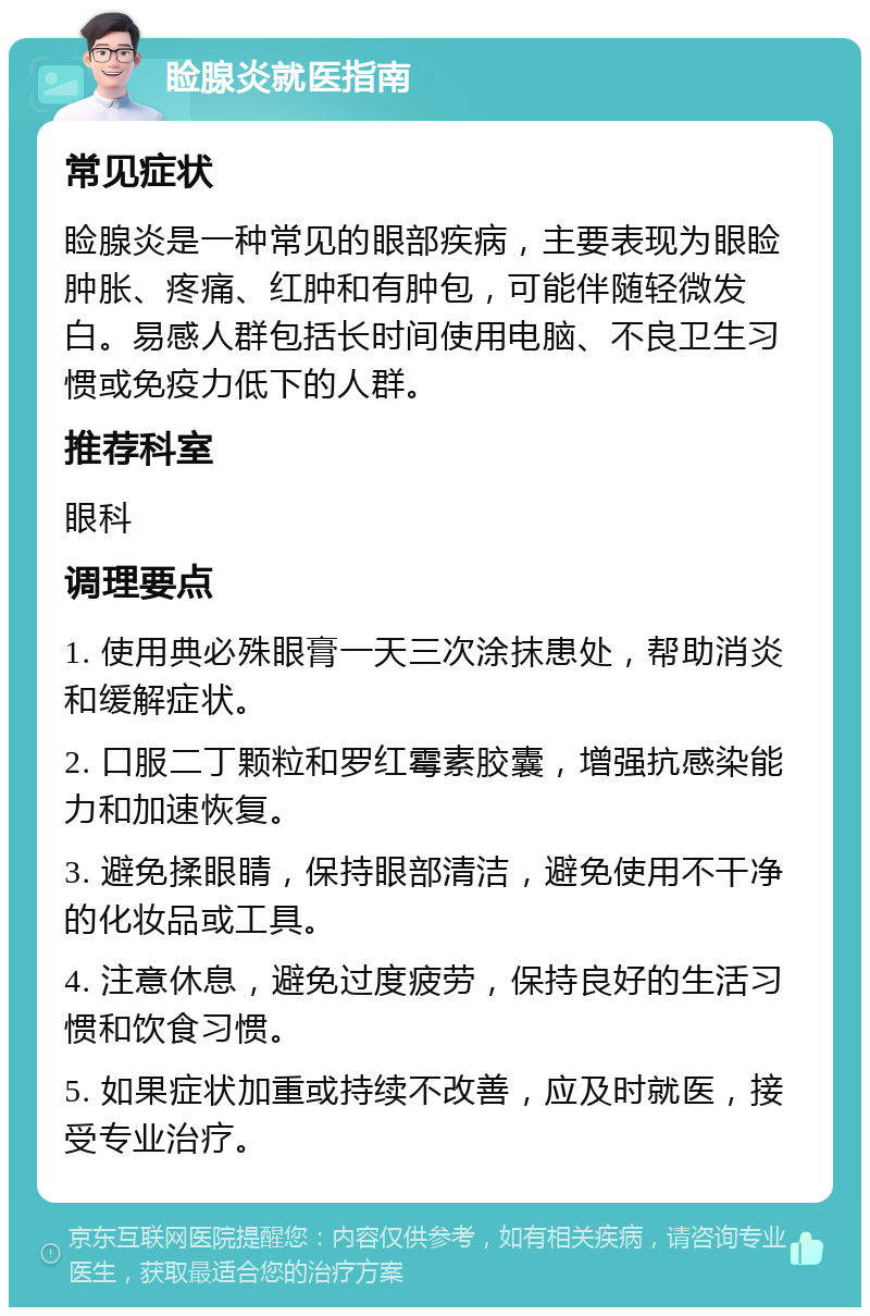 睑腺炎就医指南 常见症状 睑腺炎是一种常见的眼部疾病，主要表现为眼睑肿胀、疼痛、红肿和有肿包，可能伴随轻微发白。易感人群包括长时间使用电脑、不良卫生习惯或免疫力低下的人群。 推荐科室 眼科 调理要点 1. 使用典必殊眼膏一天三次涂抹患处，帮助消炎和缓解症状。 2. 口服二丁颗粒和罗红霉素胶囊，增强抗感染能力和加速恢复。 3. 避免揉眼睛，保持眼部清洁，避免使用不干净的化妆品或工具。 4. 注意休息，避免过度疲劳，保持良好的生活习惯和饮食习惯。 5. 如果症状加重或持续不改善，应及时就医，接受专业治疗。