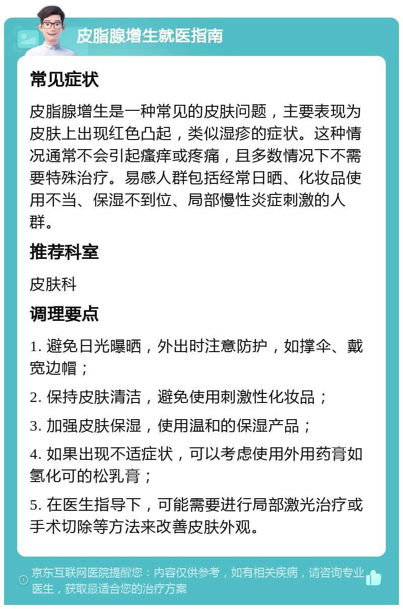 皮脂腺增生就医指南 常见症状 皮脂腺增生是一种常见的皮肤问题，主要表现为皮肤上出现红色凸起，类似湿疹的症状。这种情况通常不会引起瘙痒或疼痛，且多数情况下不需要特殊治疗。易感人群包括经常日晒、化妆品使用不当、保湿不到位、局部慢性炎症刺激的人群。 推荐科室 皮肤科 调理要点 1. 避免日光曝晒，外出时注意防护，如撑伞、戴宽边帽； 2. 保持皮肤清洁，避免使用刺激性化妆品； 3. 加强皮肤保湿，使用温和的保湿产品； 4. 如果出现不适症状，可以考虑使用外用药膏如氢化可的松乳膏； 5. 在医生指导下，可能需要进行局部激光治疗或手术切除等方法来改善皮肤外观。