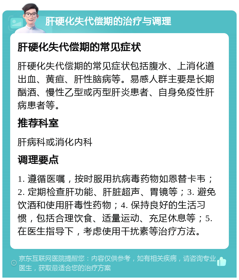 肝硬化失代偿期的治疗与调理 肝硬化失代偿期的常见症状 肝硬化失代偿期的常见症状包括腹水、上消化道出血、黄疸、肝性脑病等。易感人群主要是长期酗酒、慢性乙型或丙型肝炎患者、自身免疫性肝病患者等。 推荐科室 肝病科或消化内科 调理要点 1. 遵循医嘱，按时服用抗病毒药物如恩替卡韦；2. 定期检查肝功能、肝脏超声、胃镜等；3. 避免饮酒和使用肝毒性药物；4. 保持良好的生活习惯，包括合理饮食、适量运动、充足休息等；5. 在医生指导下，考虑使用干扰素等治疗方法。