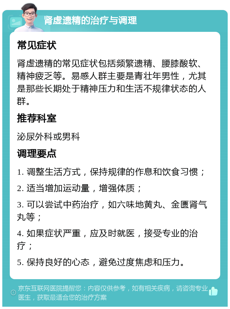 肾虚遗精的治疗与调理 常见症状 肾虚遗精的常见症状包括频繁遗精、腰膝酸软、精神疲乏等。易感人群主要是青壮年男性，尤其是那些长期处于精神压力和生活不规律状态的人群。 推荐科室 泌尿外科或男科 调理要点 1. 调整生活方式，保持规律的作息和饮食习惯； 2. 适当增加运动量，增强体质； 3. 可以尝试中药治疗，如六味地黄丸、金匮肾气丸等； 4. 如果症状严重，应及时就医，接受专业的治疗； 5. 保持良好的心态，避免过度焦虑和压力。