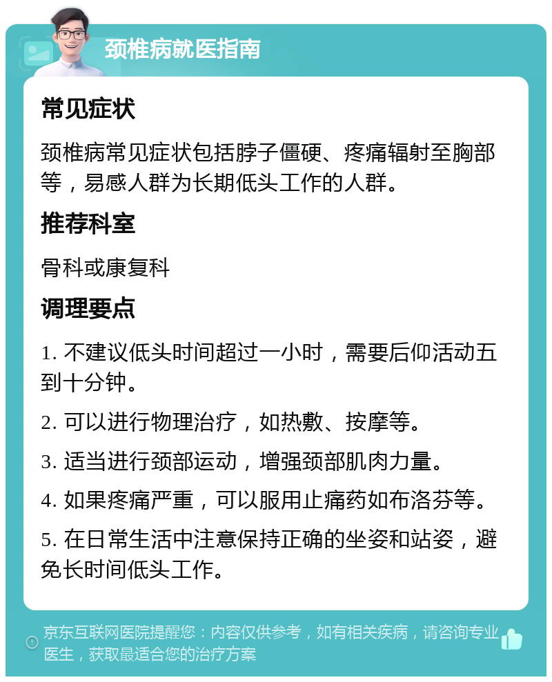 颈椎病就医指南 常见症状 颈椎病常见症状包括脖子僵硬、疼痛辐射至胸部等，易感人群为长期低头工作的人群。 推荐科室 骨科或康复科 调理要点 1. 不建议低头时间超过一小时，需要后仰活动五到十分钟。 2. 可以进行物理治疗，如热敷、按摩等。 3. 适当进行颈部运动，增强颈部肌肉力量。 4. 如果疼痛严重，可以服用止痛药如布洛芬等。 5. 在日常生活中注意保持正确的坐姿和站姿，避免长时间低头工作。