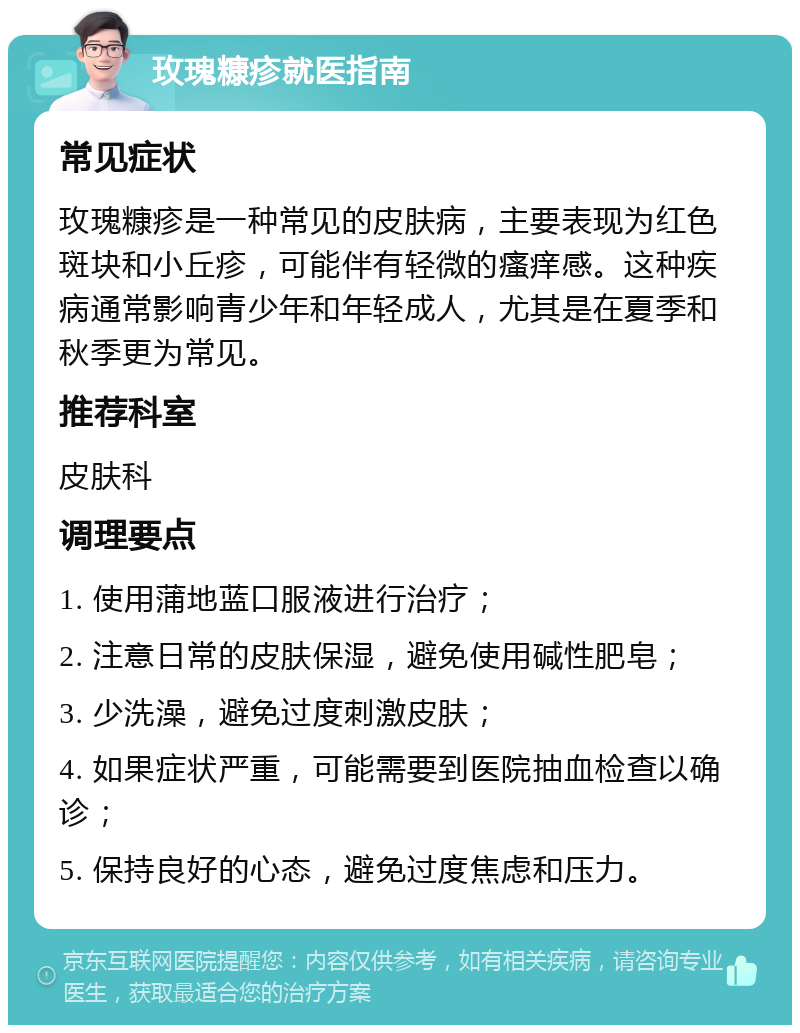 玫瑰糠疹就医指南 常见症状 玫瑰糠疹是一种常见的皮肤病，主要表现为红色斑块和小丘疹，可能伴有轻微的瘙痒感。这种疾病通常影响青少年和年轻成人，尤其是在夏季和秋季更为常见。 推荐科室 皮肤科 调理要点 1. 使用蒲地蓝口服液进行治疗； 2. 注意日常的皮肤保湿，避免使用碱性肥皂； 3. 少洗澡，避免过度刺激皮肤； 4. 如果症状严重，可能需要到医院抽血检查以确诊； 5. 保持良好的心态，避免过度焦虑和压力。