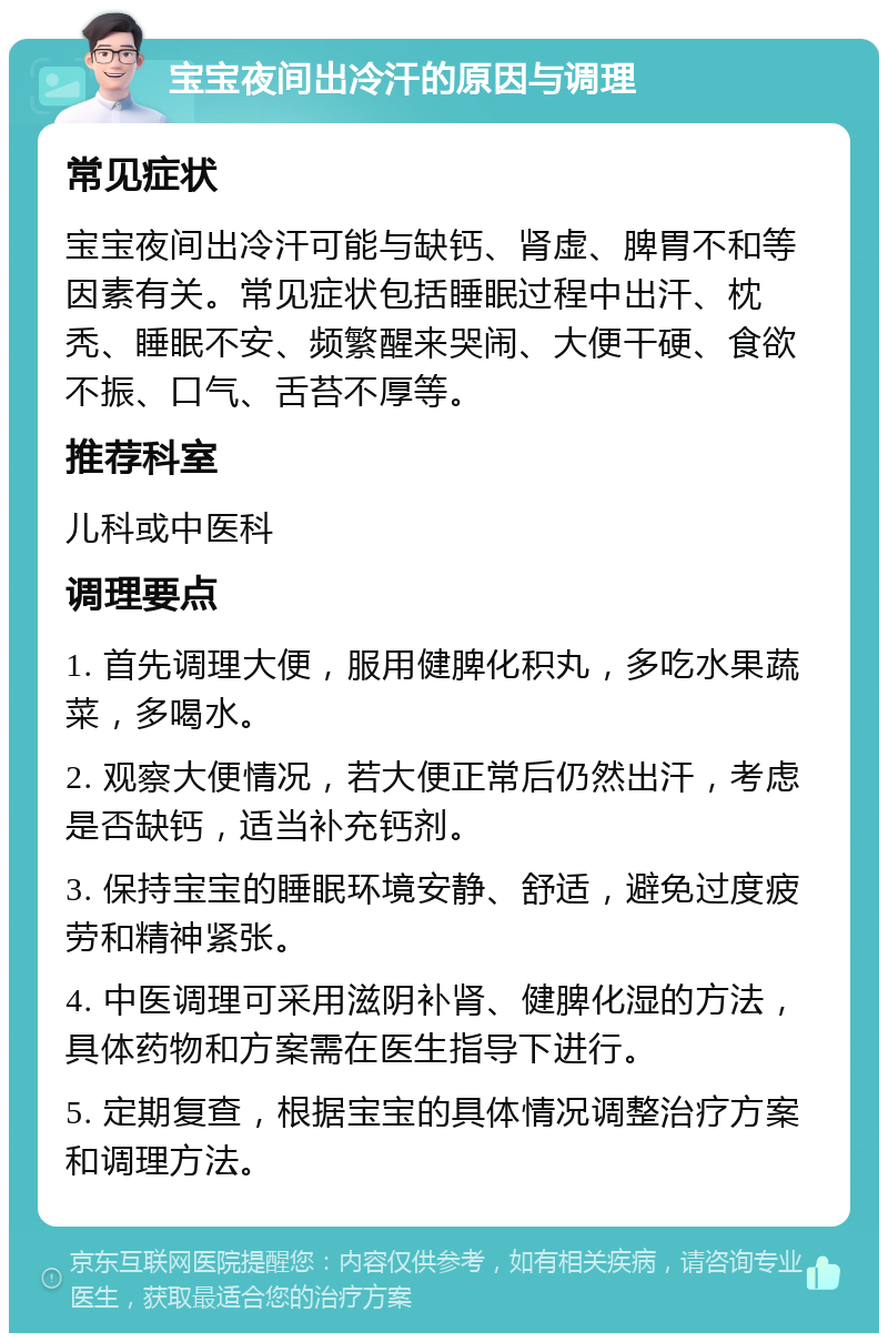 宝宝夜间出冷汗的原因与调理 常见症状 宝宝夜间出冷汗可能与缺钙、肾虚、脾胃不和等因素有关。常见症状包括睡眠过程中出汗、枕秃、睡眠不安、频繁醒来哭闹、大便干硬、食欲不振、口气、舌苔不厚等。 推荐科室 儿科或中医科 调理要点 1. 首先调理大便，服用健脾化积丸，多吃水果蔬菜，多喝水。 2. 观察大便情况，若大便正常后仍然出汗，考虑是否缺钙，适当补充钙剂。 3. 保持宝宝的睡眠环境安静、舒适，避免过度疲劳和精神紧张。 4. 中医调理可采用滋阴补肾、健脾化湿的方法，具体药物和方案需在医生指导下进行。 5. 定期复查，根据宝宝的具体情况调整治疗方案和调理方法。