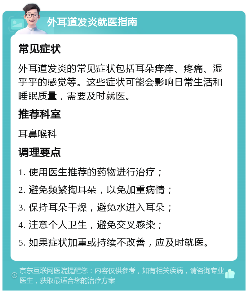 外耳道发炎就医指南 常见症状 外耳道发炎的常见症状包括耳朵痒痒、疼痛、湿乎乎的感觉等。这些症状可能会影响日常生活和睡眠质量，需要及时就医。 推荐科室 耳鼻喉科 调理要点 1. 使用医生推荐的药物进行治疗； 2. 避免频繁掏耳朵，以免加重病情； 3. 保持耳朵干燥，避免水进入耳朵； 4. 注意个人卫生，避免交叉感染； 5. 如果症状加重或持续不改善，应及时就医。