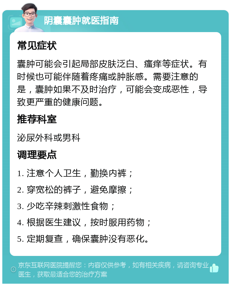 阴囊囊肿就医指南 常见症状 囊肿可能会引起局部皮肤泛白、瘙痒等症状。有时候也可能伴随着疼痛或肿胀感。需要注意的是，囊肿如果不及时治疗，可能会变成恶性，导致更严重的健康问题。 推荐科室 泌尿外科或男科 调理要点 1. 注意个人卫生，勤换内裤； 2. 穿宽松的裤子，避免摩擦； 3. 少吃辛辣刺激性食物； 4. 根据医生建议，按时服用药物； 5. 定期复查，确保囊肿没有恶化。