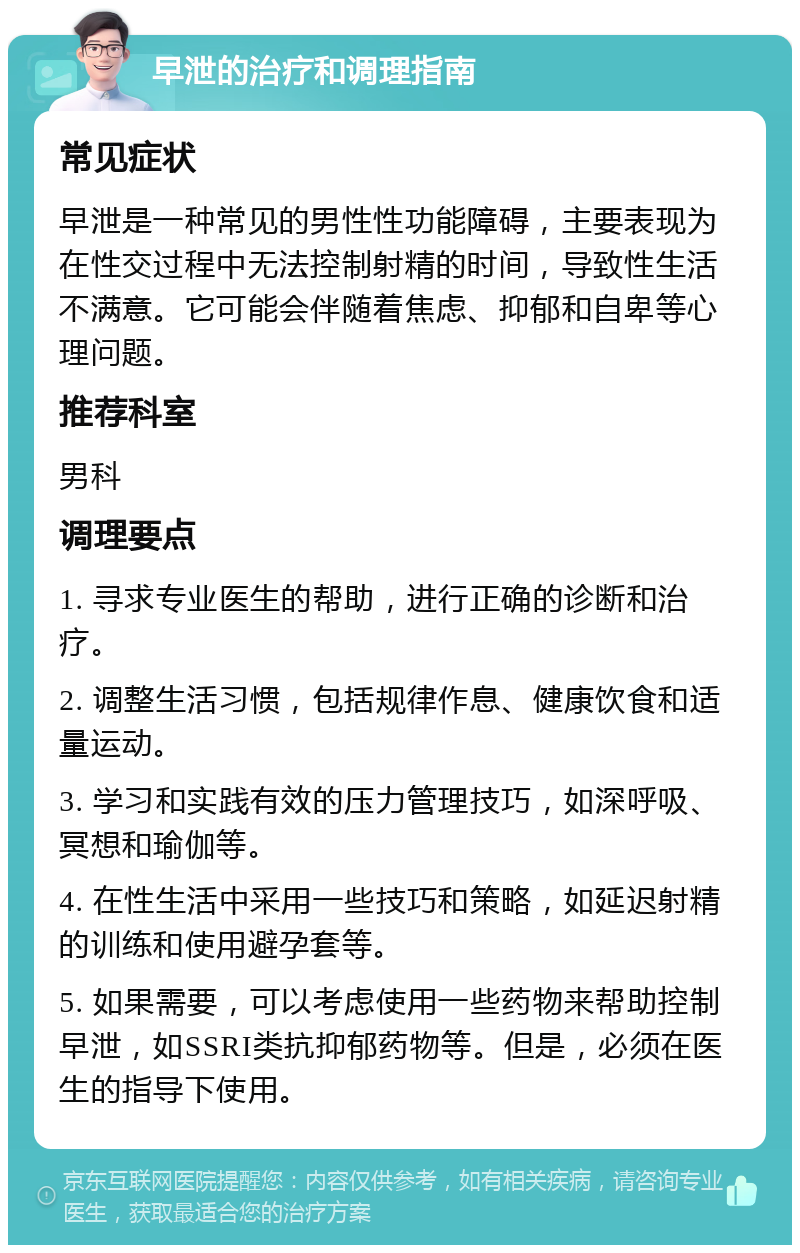 早泄的治疗和调理指南 常见症状 早泄是一种常见的男性性功能障碍，主要表现为在性交过程中无法控制射精的时间，导致性生活不满意。它可能会伴随着焦虑、抑郁和自卑等心理问题。 推荐科室 男科 调理要点 1. 寻求专业医生的帮助，进行正确的诊断和治疗。 2. 调整生活习惯，包括规律作息、健康饮食和适量运动。 3. 学习和实践有效的压力管理技巧，如深呼吸、冥想和瑜伽等。 4. 在性生活中采用一些技巧和策略，如延迟射精的训练和使用避孕套等。 5. 如果需要，可以考虑使用一些药物来帮助控制早泄，如SSRI类抗抑郁药物等。但是，必须在医生的指导下使用。