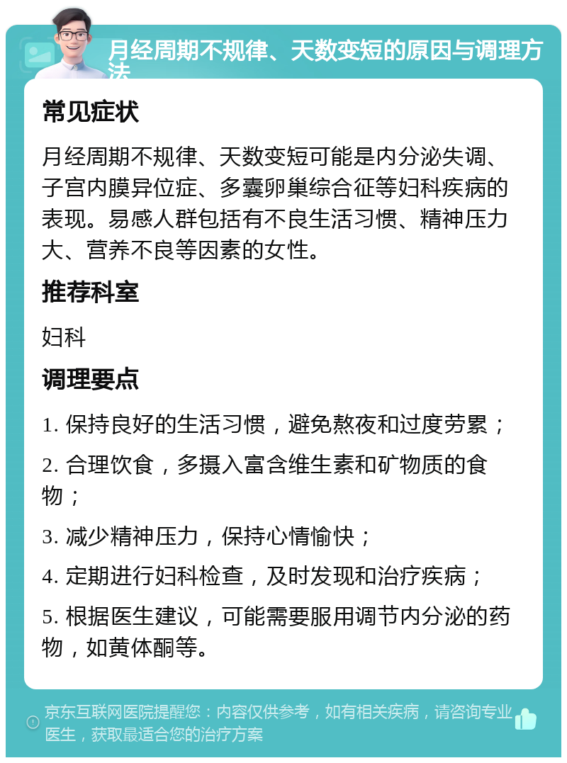 月经周期不规律、天数变短的原因与调理方法 常见症状 月经周期不规律、天数变短可能是内分泌失调、子宫内膜异位症、多囊卵巢综合征等妇科疾病的表现。易感人群包括有不良生活习惯、精神压力大、营养不良等因素的女性。 推荐科室 妇科 调理要点 1. 保持良好的生活习惯，避免熬夜和过度劳累； 2. 合理饮食，多摄入富含维生素和矿物质的食物； 3. 减少精神压力，保持心情愉快； 4. 定期进行妇科检查，及时发现和治疗疾病； 5. 根据医生建议，可能需要服用调节内分泌的药物，如黄体酮等。