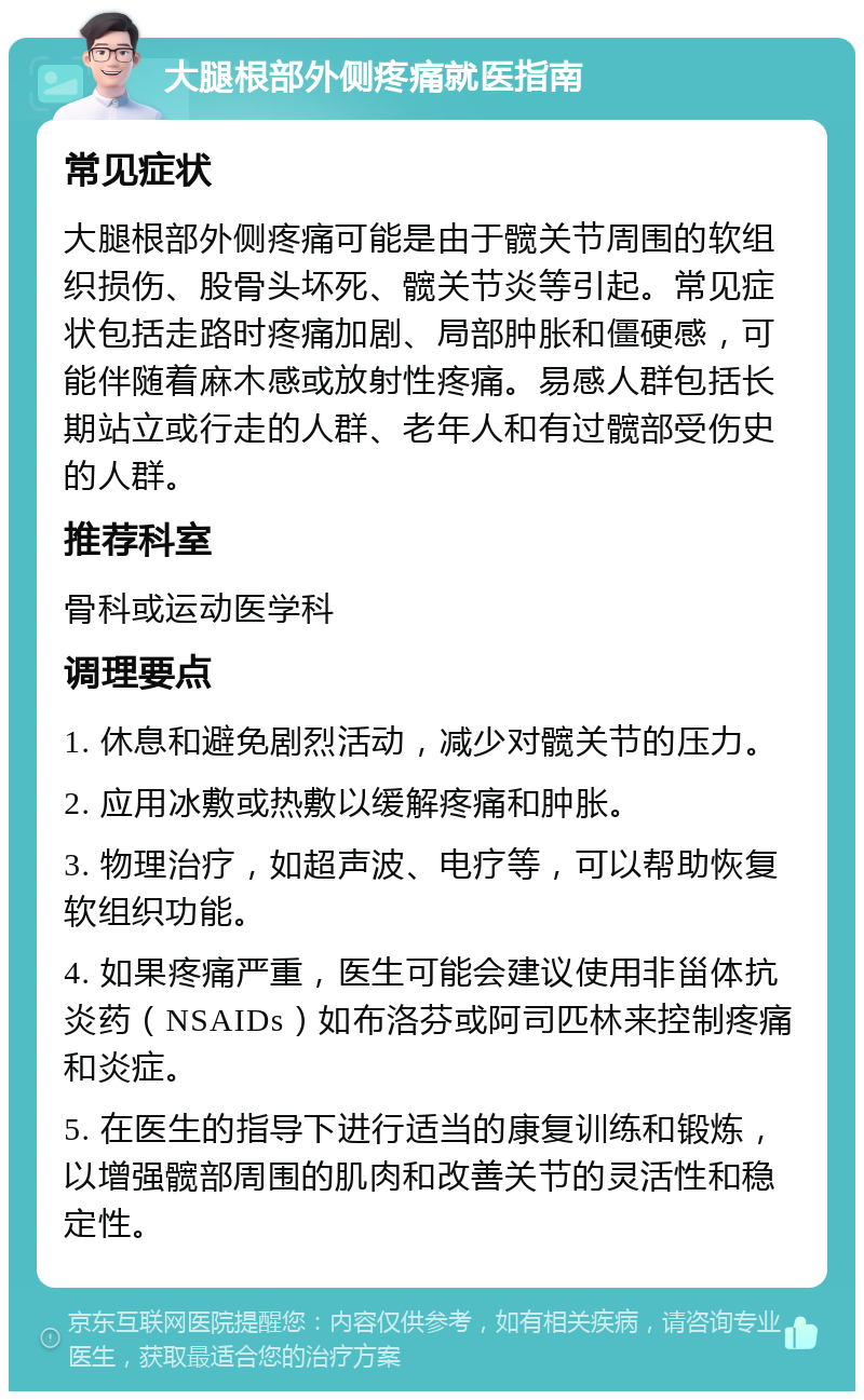 大腿根部外侧疼痛就医指南 常见症状 大腿根部外侧疼痛可能是由于髋关节周围的软组织损伤、股骨头坏死、髋关节炎等引起。常见症状包括走路时疼痛加剧、局部肿胀和僵硬感，可能伴随着麻木感或放射性疼痛。易感人群包括长期站立或行走的人群、老年人和有过髋部受伤史的人群。 推荐科室 骨科或运动医学科 调理要点 1. 休息和避免剧烈活动，减少对髋关节的压力。 2. 应用冰敷或热敷以缓解疼痛和肿胀。 3. 物理治疗，如超声波、电疗等，可以帮助恢复软组织功能。 4. 如果疼痛严重，医生可能会建议使用非甾体抗炎药（NSAIDs）如布洛芬或阿司匹林来控制疼痛和炎症。 5. 在医生的指导下进行适当的康复训练和锻炼，以增强髋部周围的肌肉和改善关节的灵活性和稳定性。