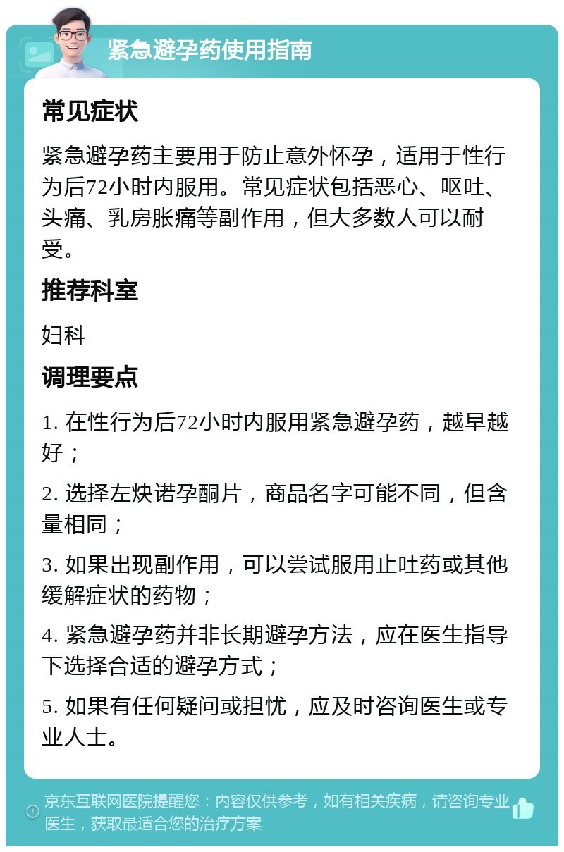 紧急避孕药使用指南 常见症状 紧急避孕药主要用于防止意外怀孕，适用于性行为后72小时内服用。常见症状包括恶心、呕吐、头痛、乳房胀痛等副作用，但大多数人可以耐受。 推荐科室 妇科 调理要点 1. 在性行为后72小时内服用紧急避孕药，越早越好； 2. 选择左炔诺孕酮片，商品名字可能不同，但含量相同； 3. 如果出现副作用，可以尝试服用止吐药或其他缓解症状的药物； 4. 紧急避孕药并非长期避孕方法，应在医生指导下选择合适的避孕方式； 5. 如果有任何疑问或担忧，应及时咨询医生或专业人士。