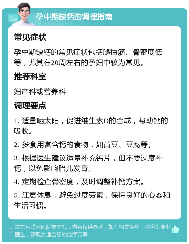 孕中期缺钙的调理指南 常见症状 孕中期缺钙的常见症状包括腿抽筋、骨密度低等，尤其在20周左右的孕妇中较为常见。 推荐科室 妇产科或营养科 调理要点 1. 适量晒太阳，促进维生素D的合成，帮助钙的吸收。 2. 多食用富含钙的食物，如黄豆、豆腐等。 3. 根据医生建议适量补充钙片，但不要过度补钙，以免影响胎儿发育。 4. 定期检查骨密度，及时调整补钙方案。 5. 注意休息，避免过度劳累，保持良好的心态和生活习惯。