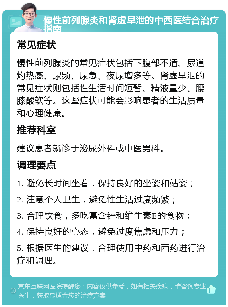 慢性前列腺炎和肾虚早泄的中西医结合治疗指南 常见症状 慢性前列腺炎的常见症状包括下腹部不适、尿道灼热感、尿频、尿急、夜尿增多等。肾虚早泄的常见症状则包括性生活时间短暂、精液量少、腰膝酸软等。这些症状可能会影响患者的生活质量和心理健康。 推荐科室 建议患者就诊于泌尿外科或中医男科。 调理要点 1. 避免长时间坐着，保持良好的坐姿和站姿； 2. 注意个人卫生，避免性生活过度频繁； 3. 合理饮食，多吃富含锌和维生素E的食物； 4. 保持良好的心态，避免过度焦虑和压力； 5. 根据医生的建议，合理使用中药和西药进行治疗和调理。