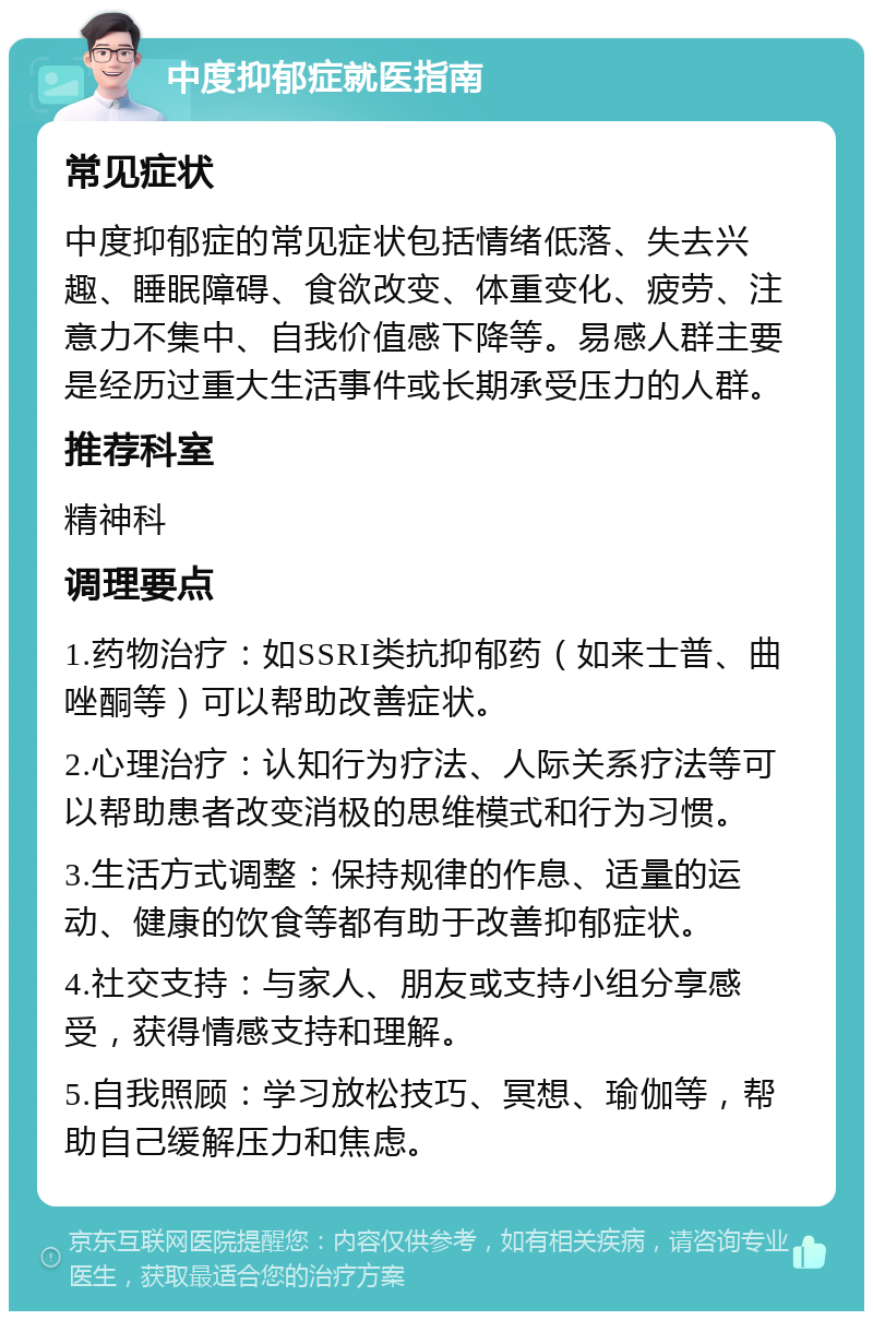 中度抑郁症就医指南 常见症状 中度抑郁症的常见症状包括情绪低落、失去兴趣、睡眠障碍、食欲改变、体重变化、疲劳、注意力不集中、自我价值感下降等。易感人群主要是经历过重大生活事件或长期承受压力的人群。 推荐科室 精神科 调理要点 1.药物治疗：如SSRI类抗抑郁药（如来士普、曲唑酮等）可以帮助改善症状。 2.心理治疗：认知行为疗法、人际关系疗法等可以帮助患者改变消极的思维模式和行为习惯。 3.生活方式调整：保持规律的作息、适量的运动、健康的饮食等都有助于改善抑郁症状。 4.社交支持：与家人、朋友或支持小组分享感受，获得情感支持和理解。 5.自我照顾：学习放松技巧、冥想、瑜伽等，帮助自己缓解压力和焦虑。