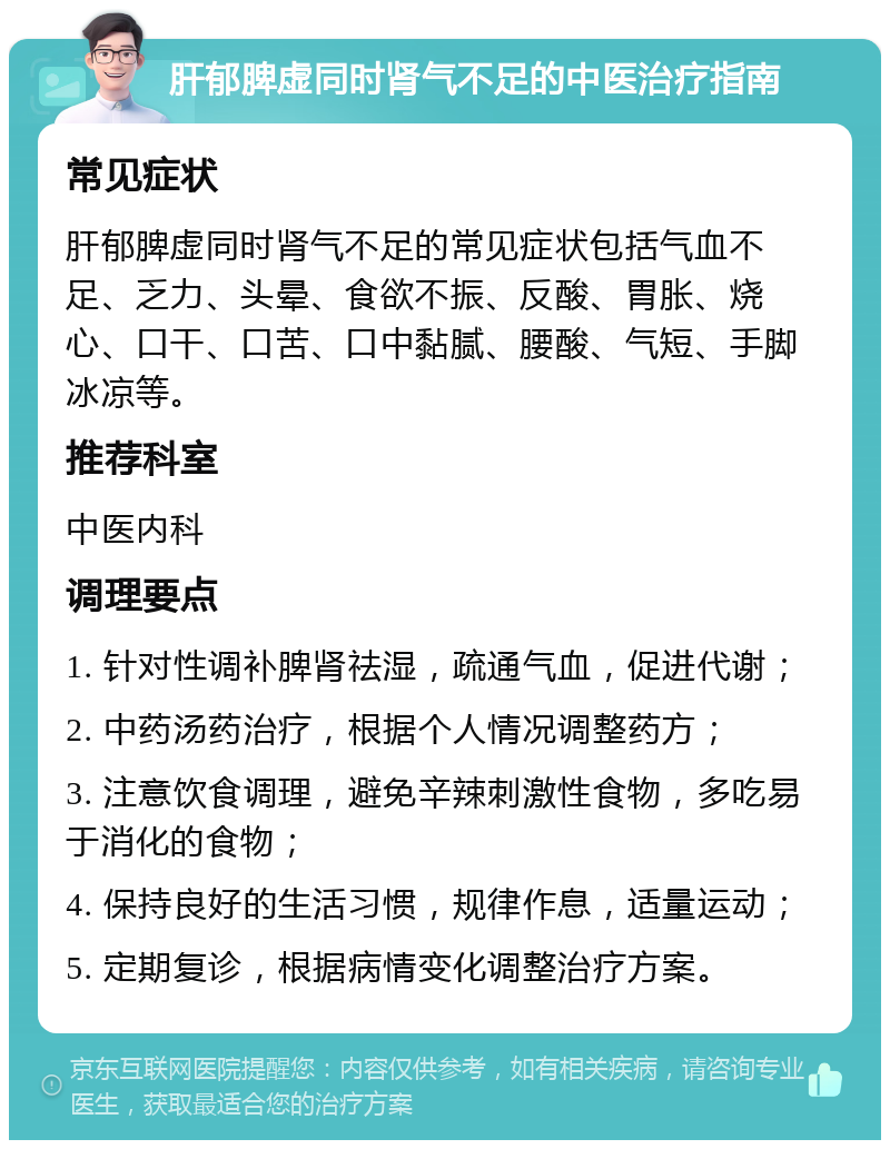 肝郁脾虚同时肾气不足的中医治疗指南 常见症状 肝郁脾虚同时肾气不足的常见症状包括气血不足、乏力、头晕、食欲不振、反酸、胃胀、烧心、口干、口苦、口中黏腻、腰酸、气短、手脚冰凉等。 推荐科室 中医内科 调理要点 1. 针对性调补脾肾祛湿，疏通气血，促进代谢； 2. 中药汤药治疗，根据个人情况调整药方； 3. 注意饮食调理，避免辛辣刺激性食物，多吃易于消化的食物； 4. 保持良好的生活习惯，规律作息，适量运动； 5. 定期复诊，根据病情变化调整治疗方案。