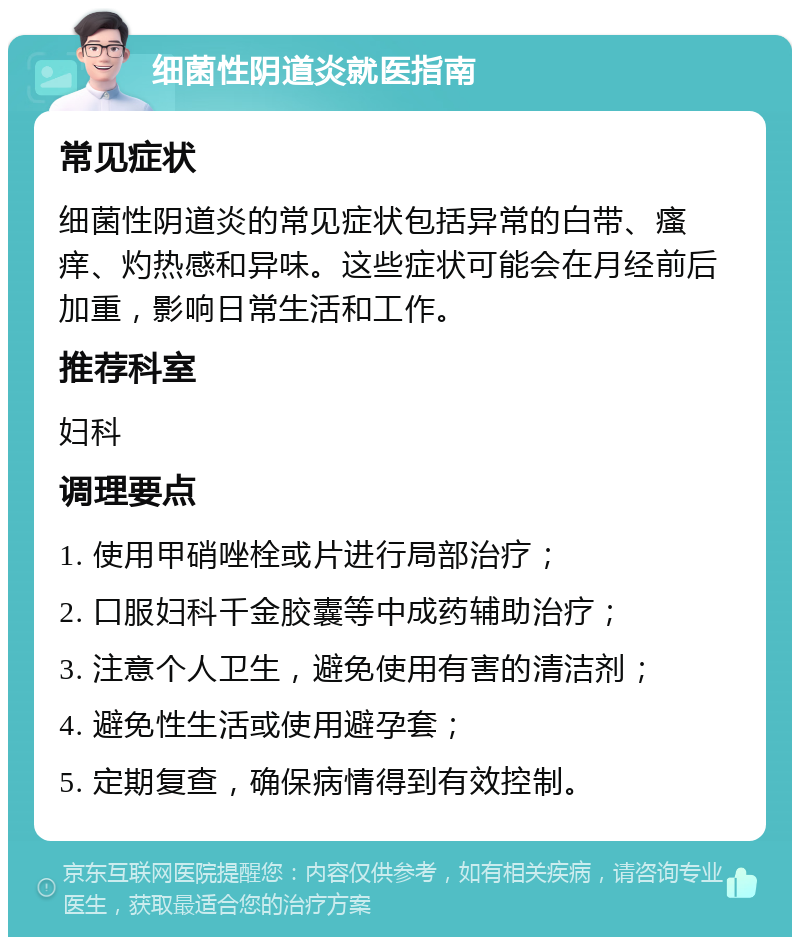 细菌性阴道炎就医指南 常见症状 细菌性阴道炎的常见症状包括异常的白带、瘙痒、灼热感和异味。这些症状可能会在月经前后加重，影响日常生活和工作。 推荐科室 妇科 调理要点 1. 使用甲硝唑栓或片进行局部治疗； 2. 口服妇科千金胶囊等中成药辅助治疗； 3. 注意个人卫生，避免使用有害的清洁剂； 4. 避免性生活或使用避孕套； 5. 定期复查，确保病情得到有效控制。