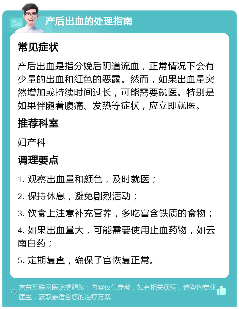 产后出血的处理指南 常见症状 产后出血是指分娩后阴道流血，正常情况下会有少量的出血和红色的恶露。然而，如果出血量突然增加或持续时间过长，可能需要就医。特别是如果伴随着腹痛、发热等症状，应立即就医。 推荐科室 妇产科 调理要点 1. 观察出血量和颜色，及时就医； 2. 保持休息，避免剧烈活动； 3. 饮食上注意补充营养，多吃富含铁质的食物； 4. 如果出血量大，可能需要使用止血药物，如云南白药； 5. 定期复查，确保子宫恢复正常。