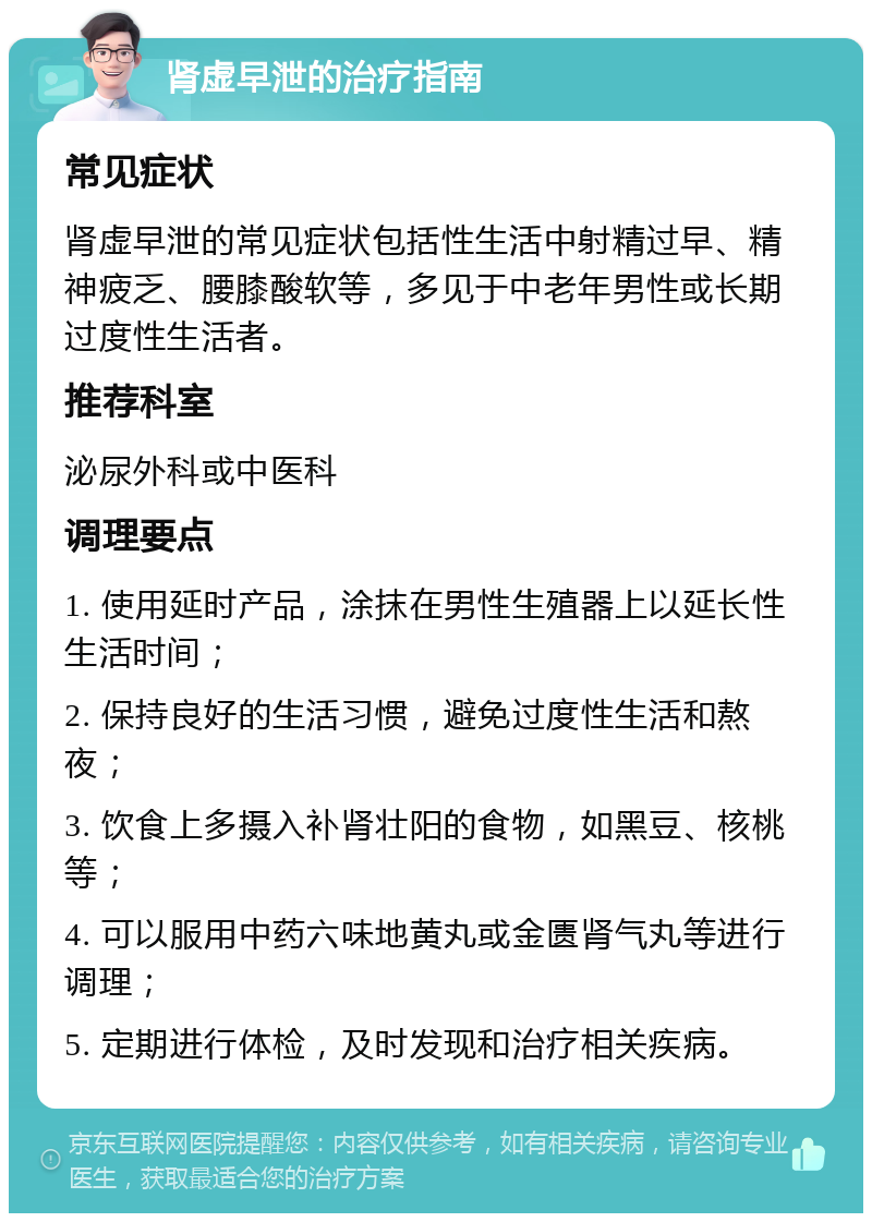 肾虚早泄的治疗指南 常见症状 肾虚早泄的常见症状包括性生活中射精过早、精神疲乏、腰膝酸软等，多见于中老年男性或长期过度性生活者。 推荐科室 泌尿外科或中医科 调理要点 1. 使用延时产品，涂抹在男性生殖器上以延长性生活时间； 2. 保持良好的生活习惯，避免过度性生活和熬夜； 3. 饮食上多摄入补肾壮阳的食物，如黑豆、核桃等； 4. 可以服用中药六味地黄丸或金匮肾气丸等进行调理； 5. 定期进行体检，及时发现和治疗相关疾病。